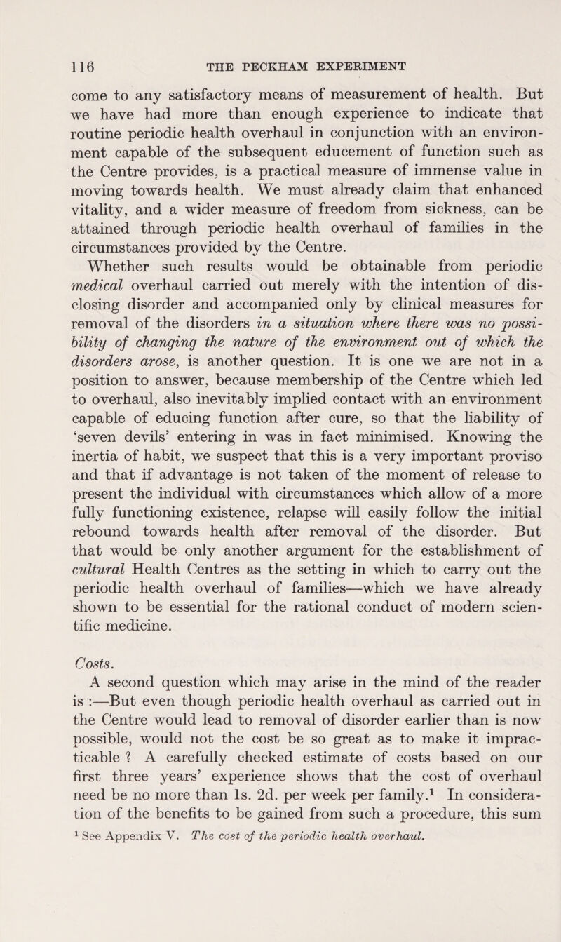 come to any satisfactory means of measurement of health. But we have had more than enough experience to indicate that routine periodic health overhaul in conjunction with an environ¬ ment capable of the subsequent educement of function such as the Centre provides, is a practical measure of immense value in moving towards health. We must already claim that enhanced vitality, and a wider measure of freedom from sickness, can be attained through periodic health overhaul of families in the circumstances provided by the Centre. Whether such results would be obtainable from periodic medical overhaul carried out merely with the intention of dis¬ closing disorder and accompanied only by clinical measures for removal of the disorders in a situation where there was no possi¬ bility of changing the nature of the environment out of which the disorders arose, is another question. It is one we are not in a position to answer, because membership of the Centre which led to overhaul, also inevitably implied contact with an environment capable of educing function after cure, so that the liability of ‘seven devils’ entering in was in fact minimised. Knowing the inertia of habit, we suspect that this is a very important proviso and that if advantage is not taken of the moment of release to present the individual with circumstances which allow of a more fully functioning existence, relapse will easily follow the initial rebound towards health after removal of the disorder. But that would be only another argument for the establishment of cultural Health Centres as the setting in which to carry out the periodic health overhaul of families—which we have already shown to be essential for the rational conduct of modern scien¬ tific medicine. Costs. A second question which may arise in the mind of the reader is :—But even though periodic health overhaul as carried out in the Centre would lead to removal of disorder earlier than is now possible, would not the cost be so great as to make it imprac¬ ticable ? A carefully checked estimate of costs based on our first three years’ experience shows that the cost of overhaul need be no more than Is. 2d. per week per family.1 In considera¬ tion of the benefits to be gained from such a procedure, this sum 1 See Appendix V. The cost of the periodic health overhaul.