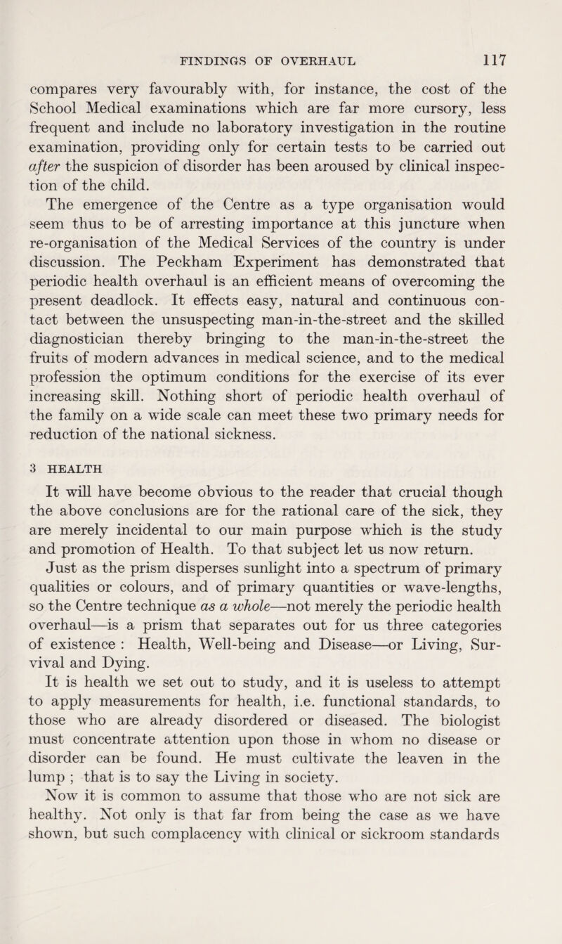 compares very favourably with, for instance, the cost of the School Medical examinations which are far more cursory, less frequent and include no laboratory investigation in the routine examination, providing only for certain tests to be carried out after the suspicion of disorder has been aroused by clinical inspec¬ tion of the child. The emergence of the Centre as a type organisation would seem thus to be of arresting importance at this juncture when re-organisation of the Medical Services of the country is under discussion. The Peckham Experiment has demonstrated that periodic health overhaul is an efficient means of overcoming the present deadlock. It effects easy, natural and continuous con¬ tact between the unsuspecting man-in-the-street and the skilled diagnostician thereby bringing to the man-in-the-street the fruits of modern advances in medical science, and to the medical profession the optimum conditions for the exercise of its ever increasing skill. Nothing short of periodic health overhaul of the family on a wide scale can meet these two primary needs for reduction of the national sickness. 3 HEALTH It will have become obvious to the reader that crucial though the above conclusions are for the rational care of the sick, they are merely incidental to our main purpose which is the study and promotion of Health. To that subject let us now return. Just as the prism disperses sunlight into a spectrum of primary qualities or colours, and of primary quantities or wave-lengths, so the Centre technique as a whole—not merely the periodic health overhaul—is a prism that separates out for us three categories of existence : Health, Well-being and Disease—or Living, Sur¬ vival and Dying. It is health we set out to study, and it is useless to attempt to apply measurements for health, i.e. functional standards, to those who are already disordered or diseased. The biologist must concentrate attention upon those in whom no disease or disorder can be found. He must cultivate the leaven in the lump ; that is to say the Living in society. Now it is common to assume that those who are not sick are healthy. Not only is that far from being the case as we have shown, but such complacency with clinical or sickroom standards