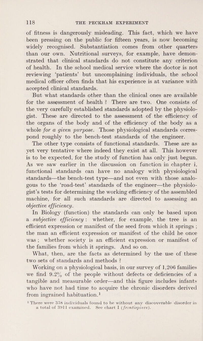 of fitness is dangerously misleading. This fact, which we have been pressing on the public for fifteen years, is now becoming widely recognised. Substantiation comes from other quarters than our own. Nutritional surveys, for example, have demon¬ strated that clinical standards do not constitute any criterion of health. In the school medical service where the doctor is not reviewing ‘patients’ but uncomplaining individuals, the school medical officer often finds that his experience is at variance with accepted clinical standards. But what standards other than the clinical ones are available for the assessment of health ? There are two. One consists of the very carefully established standards adopted by the physiolo¬ gist. These are directed to the assessment of the efficiency of the organs of the body and of the efficiency of the body as a whole for a given 'purpose. Those physiological standards corres¬ pond roughly to the bench-test standards of the engineer. The other type consists of functional standards. These are as yet very tentative where indeed they exist at all. This however is to be expected, for the study of function has only just begun. As we saw earlier in the discussion on function in chapter i, functional standards can have no analogy with physiological standards—the bench-test type—and not even with those analo¬ gous to the ‘road-test’ standards of the engineer—the physiolo¬ gist’s tests for determining the working efficiency of the assembled machine, for all such standards are directed to assessing an objective efficiency. In Biology (function) the standards can only be based upon a subjective efficiency : whether, for example, the tree is an efficient expression or manifest of the seed from which it springs ; the man an efficient expression or manifest of the child he once was ; whether society is an efficient expression or manifest of the families from which it springs. And so on. What, then, are the facts as determined by the use of these two sets of standards and methods ? Working on a physiological basis, in our survey of 1,206 families we find 9.2% of the people without defects or deficiencies of a tangible and measurable order—and this figure includes infants who have not had time to acquire the chronic disorders derived from ingrained habituation.1 1 There were 358 individuals found to be without any discoverable disorder in a total of 3911 examined. See chart I (frontispiece).