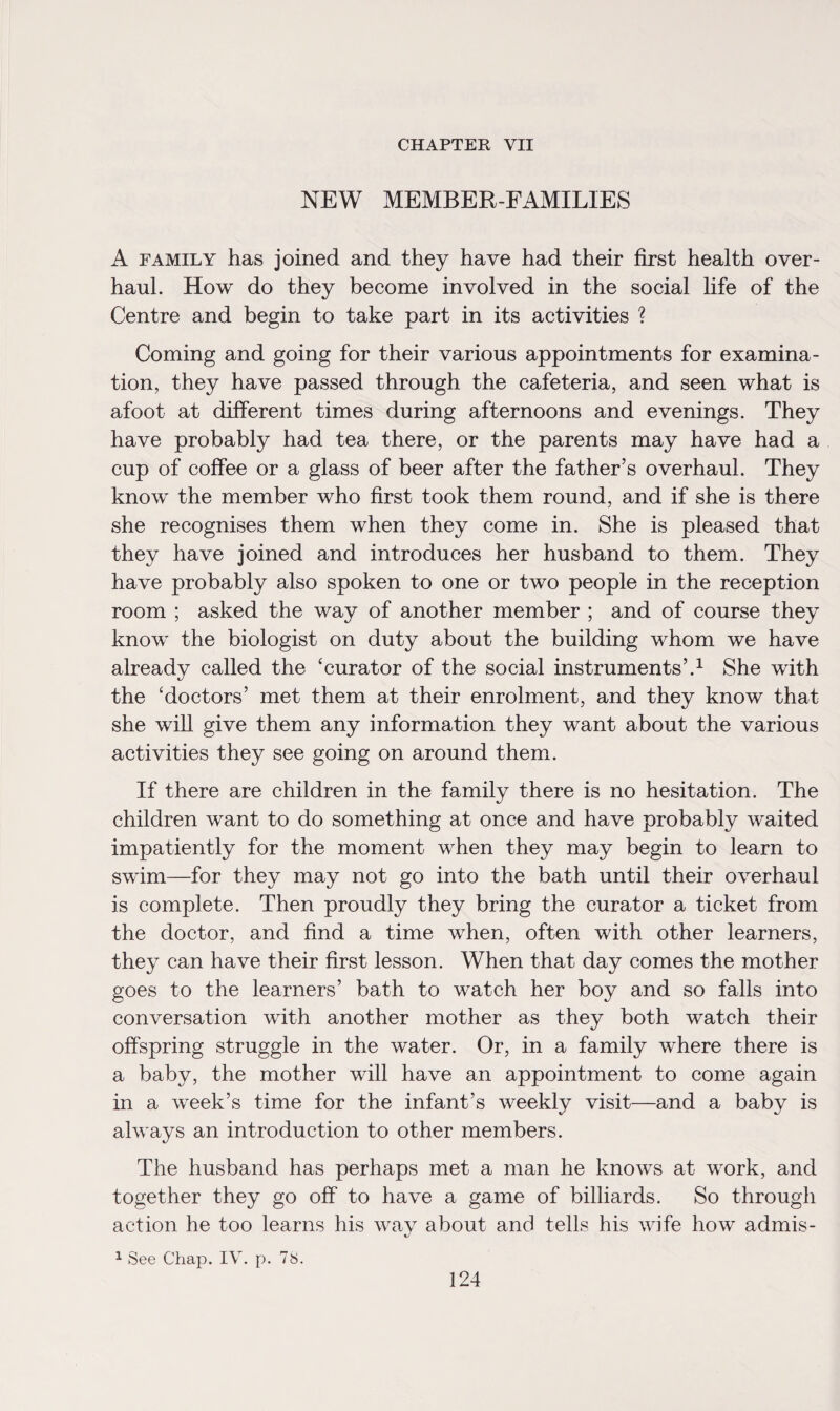 CHAPTER VII NEW MEMBER-FAMILIES A family has joined and they have had their first health over¬ haul. How do they become involved in the social life of the Centre and begin to take part in its activities ? Coming and going for their various appointments for examina¬ tion, they have passed through the cafeteria, and seen what is afoot at different times during afternoons and evenings. They have probably had tea there, or the parents may have had a cup of coffee or a glass of beer after the father’s overhaul. They know the member who first took them round, and if she is there she recognises them when they come in. She is pleased that they have joined and introduces her husband to them. They have probably also spoken to one or two people in the reception room ; asked the way of another member ; and of course they know the biologist on duty about the building whom we have already called the ‘curator of the social instruments’.1 She with the ‘doctors’ met them at their enrolment, and they know that she will give them any information they want about the various activities they see going on around them. If there are children in the family there is no hesitation. The children want to do something at once and have probably waited impatiently for the moment when they may begin to learn to swim—for they may not go into the bath until their overhaul is complete. Then proudly they bring the curator a ticket from the doctor, and find a time when, often with other learners, they can have their first lesson. When that day comes the mother goes to the learners’ bath to watch her boy and so falls into conversation with another mother as they both watch their offspring struggle in the water. Or, in a family where there is a baby, the mother will have an appointment to come again in a week’s time for the infant’s weekly visit—and a baby is always an introduction to other members. The husband has perhaps met a man he knows at work, and together they go off to have a game of billiards. So through action he too learns his way about and tells his wife how admis- 1 See Chap. IV. p. 78.