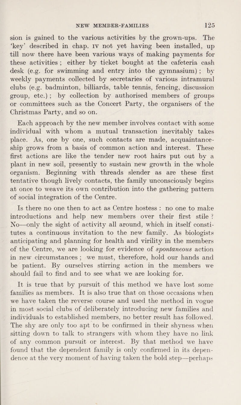 sion is gained to the various activities by the grown-ups. The ‘key’ described in chap, iv not yet having been installed, up till now there have been various ways of making payments for these activities ; either by ticket bought at the cafeteria cash desk (e.g. for swimming and entry into the gymnasium) ; by weekly payments collected by secretaries of various intramural clubs (e.g. badminton, billiards, table tennis, fencing, discussion- group, etc.) ; by collection by authorised members of groups or committees such as the Concert Party, the organisers of the Christmas Party, and so on. Each approach by the new member involves contact with some individual with whom a mutual transaction inevitably takes place. As, one by one, such contacts are made, acquaintance¬ ship grows from a basis of common action and interest. These first actions are like the tender new root hairs put out by a plant in new soil, presently to sustain new growth in the whole organism. Beginning with threads slender as are these first tentative though lively contacts, the family unconsciously begins at once to weave its own contribution into the gathering pattern of social integration of the Centre. Is there no one then to act as Centre hostess : no one to make introductions and help new members over their first stile ? No—only the sight of activity all around, which in itself consti¬ tutes a continuous invitation to the new family. As biologists anticipating and planning for health and virility in the members of the Centre, we are looking for evidence of spontaneous action in new circumstances ; we must, therefore, hold our hands and be patient. By ourselves stirring action in the members we should fail to find and to see what we are looking for. It is true that by pursuit of this method we have lost some families as members. It is also true that on those occasions when we have taken the reverse course and used the method in vogue in most social clubs of deliberately introducing new families and individuals to established members, no better result has followed. The shy are only too apt to be confirmed in their shyness when sitting down to talk to strangers with whom they have no link of any common pursuit or interest. By that method we have found that the dependent family is only confirmed in its depen¬ dence at the very moment of having taken the bold step—perhaps