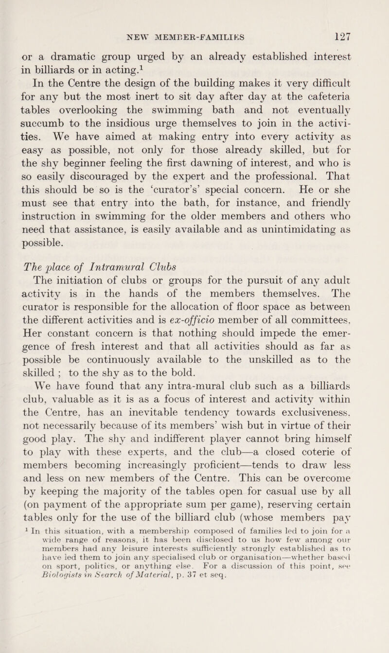 or a dramatic group urged by an already established interest in billiards or in acting.1 In the Centre the design of the building makes it very difficult for any but the most inert to sit day after day at the cafeteria tables overlooking the swimming bath and not eventually succumb to the insidious urge themselves to join in the activi¬ ties. We have aimed at making entry into every activity as easy as possible, not only for those already skilled, but for the shy beginner feeling the first dawming of interest, and who is so easily discouraged by the expert and the professional. That this should be so is the ‘curator’s’ special concern. He or she must see that entry into the bath, for instance, and friendly instruction in swimming for the older members and others who need that assistance, is easily available and as unintimidating as possible. The place of Intramural Clubs The initiation of clubs or groups for the pursuit of any adult activity is in the hands of the members themselves. The curator is responsible for the allocation of floor space as between the different activities and is ex-officio member of all committees. Her constant concern is that nothing should impede the emer¬ gence of fresh interest and that all activities should as far as possible be continuously available to the unskilled as to the skilled ; to the shy as to the bold. We have found that any intra-mural club such as a billiards club, valuable as it is as a focus of interest and activity within the Centre, has an inevitable tendency towards exclusiveness, not necessarily because of its members’ wish but in virtue of their good play. The shy and indifferent player cannot bring himself to play with these experts, and the club—a closed coterie of members becoming increasingly proficient—tends to drawT less and less on new members of the Centre. This can be overcome by keeping the majority of the tables open for casual use by all (on payment of the appropriate sum per game), reserving certain tables only for the use of the billiard club (whose members pay 1 In this situation, with a membership composed of families led to join for a wide range of reasons, it has been disclosed to us how few among our members had any leisure interests sufficiently strongly established as to have ied them to join any specialised club or organisation—whether based on sport, politics, or anything else. For a discussion of this point, see Biologists in Search of Material, p. 37 et seq.