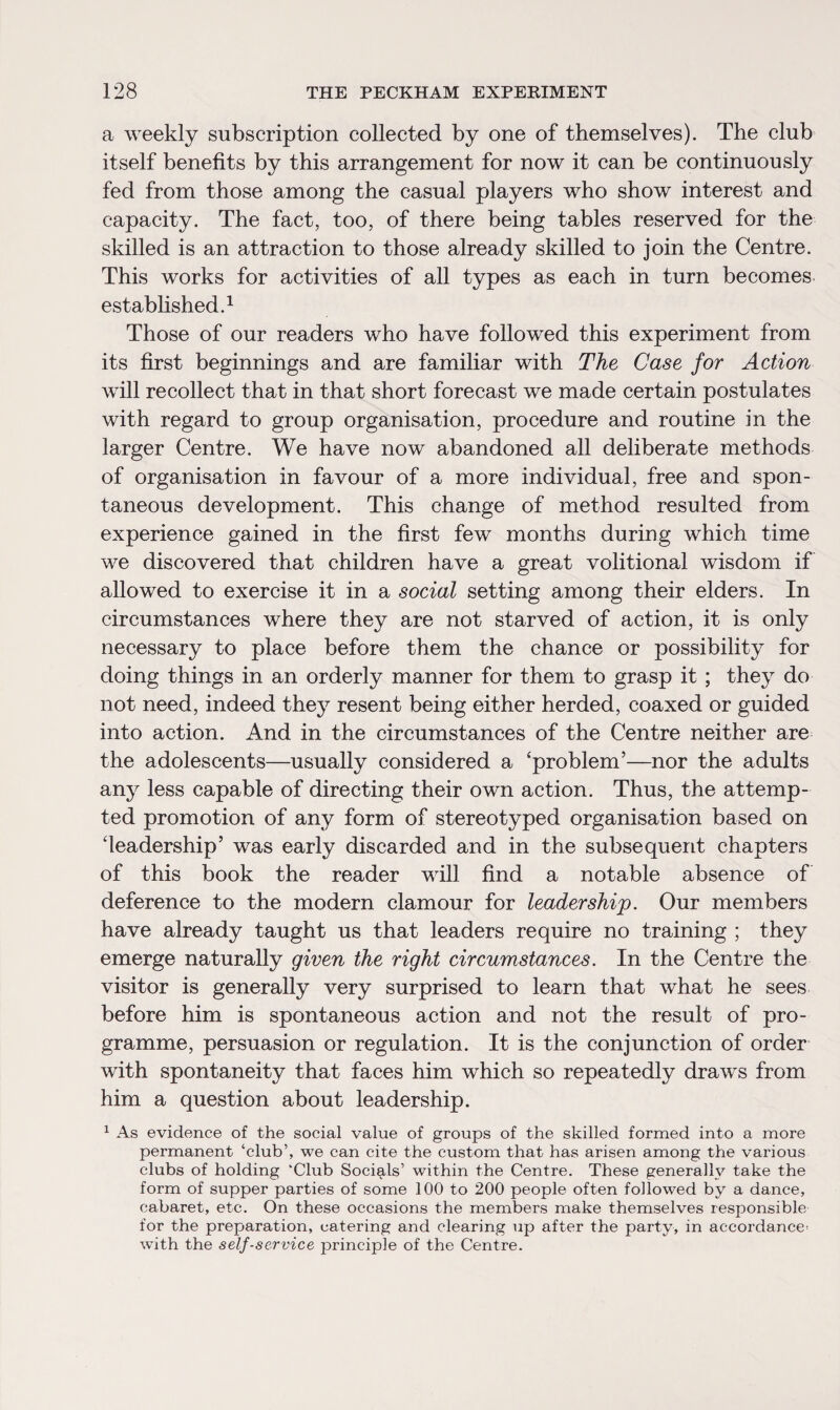 a weekly subscription collected by one of themselves). The club itself benefits by this arrangement for now it can be continuously fed from those among the casual players who show interest and capacity. The fact, too, of there being tables reserved for the skilled is an attraction to those already skilled to join the Centre. This works for activities of all types as each in turn becomes established.1 Those of our readers who have followed this experiment from its first beginnings and are familiar with The Case for Action will recollect that in that short forecast we made certain postulates with regard to group organisation, procedure and routine in the larger Centre. We have now abandoned all deliberate methods of organisation in favour of a more individual, free and spon¬ taneous development. This change of method resulted from experience gained in the first few months during which time we discovered that children have a great volitional wisdom if allowed to exercise it in a social setting among their elders. In circumstances where they are not starved of action, it is only necessary to place before them the chance or possibility for doing things in an orderly manner for them to grasp it ; they do not need, indeed they resent being either herded, coaxed or guided into action. And in the circumstances of the Centre neither are the adolescents—usually considered a ‘problem’—nor the adults any less capable of directing their own action. Thus, the attemp¬ ted promotion of any form of stereotyped organisation based on ‘leadership’ was early discarded and in the subsequent chapters of this book the reader will find a notable absence of deference to the modern clamour for leadership. Our members have already taught us that leaders require no training ; they emerge naturally given the right circumstances. In the Centre the visitor is generally very surprised to learn that what he sees before him is spontaneous action and not the result of pro¬ gramme, persuasion or regulation. It is the conjunction of order with spontaneity that faces him which so repeatedly draws from him a question about leadership. 1 As evidence of the social value of groups of the skilled formed into a more permanent ‘club’, we can cite the custom that has arisen among the various clubs of holding ‘Club Socials’ within the Centre. These generally take the form of supper parties of some 100 to 200 people often followed by a dance, cabaret, etc. On these occasions the members make themselves responsible for the preparation, catering and clearing up after the party, in accordance^ with the self-service principle of the Centre.