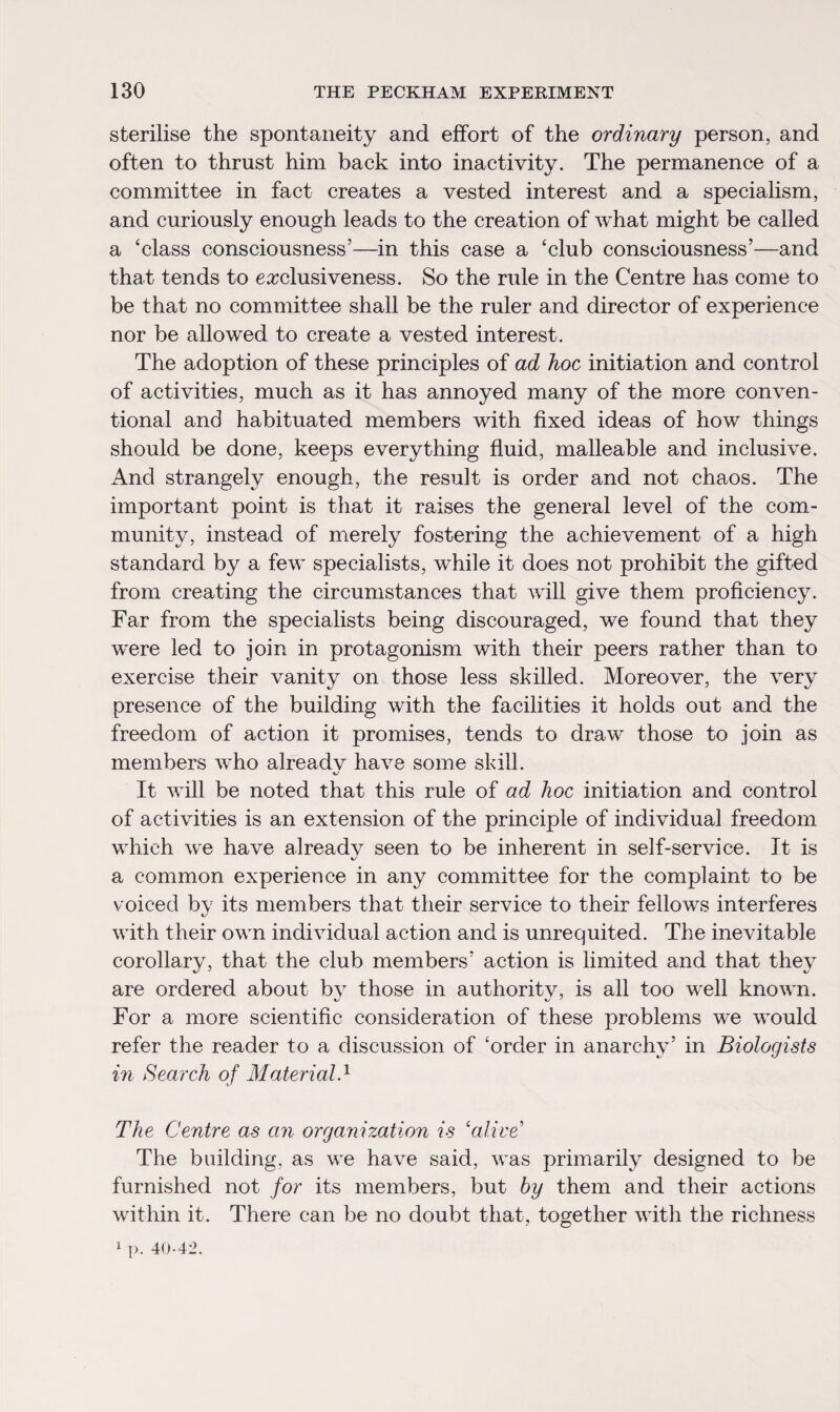 sterilise the spontaneity and effort of the ordinary person, and often to thrust him back into inactivity. The permanence of a committee in fact creates a vested interest and a specialism, and curiously enough leads to the creation of what might be called a ‘class consciousness’—in this case a ‘club consciousness’—and that tends to exclusiveness. So the rule in the Centre has come to be that no committee shall be the ruler and director of experience nor be allowed to create a vested interest. The adoption of these principles of ad hoc initiation and control of activities, much as it has annoyed many of the more conven¬ tional and habituated members with fixed ideas of how things should be done, keeps everything fluid, malleable and inclusive. And strangely enough, the result is order and not chaos. The important point is that it raises the general level of the com¬ munity, instead of merely fostering the achievement of a high standard by a few specialists, while it does not prohibit the gifted from creating the circumstances that will give them proficiency. Far from the specialists being discouraged, we found that they were led to join in protagonism with their peers rather than to exercise their vanity on those less skilled. Moreover, the very presence of the building with the facilities it holds out and the freedom of action it promises, tends to draw those to join as members who alreadv have some skill. It will be noted that this rule of ad hoc initiation and control of activities is an extension of the principle of individual freedom which we have alreadv seen to be inherent in self-service. It is a common experience in any committee for the complaint to be voiced by its members that their service to their fellows interferes with their own individual action and is unrequited. The inevitable corollary, that the club members’ action is limited and that they are ordered about bv those in authoritv, is all too well known. For a more scientific consideration of these problems we would refer the reader to a discussion of ‘order in anarchy’ in Biologists in Search of Material.1 The Centre as an organization is ‘alive' The building, as we have said, was primarily designed to be furnished not for its members, but by them and their actions within it. There can be no doubt that, together with the richness 1 p. 40-42.
