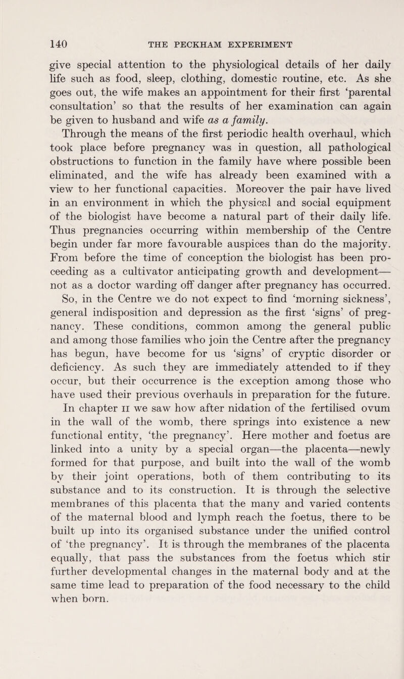 give special attention to the physiological details of her daily life such as food, sleep, clothing, domestic routine, etc. As she goes out, the wife makes an appointment for their first ‘parental consultation’ so that the results of her examination can again he given to husband and wife as a family. Through the means of the first periodic health overhaul, which took place before pregnancy was in question, all pathological obstructions to function in the family have where possible been eliminated, and the wife has already been examined with a view to her functional capacities. Moreover the pair have lived in an environment in which the physical and social equipment of the biologist have become a natural part of their daily life. Thus pregnancies occurring within membership of the Centre begin under far more favourable auspices than do the majority. From before the time of conception the biologist has been pro¬ ceeding as a cultivator anticipating growth and development— not as a doctor warding off danger after pregnancy has occurred. So, in the Centre we do not expect to find ‘morning sickness’, general indisposition and depression as the first ‘signs’ of preg¬ nancy. These conditions, common among the general public and among those families who join the Centre after the pregnancy has begun, have become for us ‘signs’ of cryptic disorder or deficiency. As such they are immediately attended to if they occur, but their occurrence is the exception among those who have used their previous overhauls in preparation for the future. In chapter 11 we saw how after nidation of the fertilised ovum in the wall of the womb, there springs into existence a new functional entity, ‘the pregnancy’. Here mother and foetus are linked into a unity by a special organ—the placenta—newly formed for that purpose, and built into the wall of the womb by their joint operations, both of them contributing to its substance and to its construction. It is through the selective membranes of this placenta that the many and varied contents of the maternal blood and lymph reach the foetus, there to be built up into its organised substance under the unified control of ‘the pregnancy’. It is through the membranes of the placenta equally, that pass the substances from the foetus which stir further developmental changes in the maternal body and at the same time lead to preparation of the food necessary to the child when born.