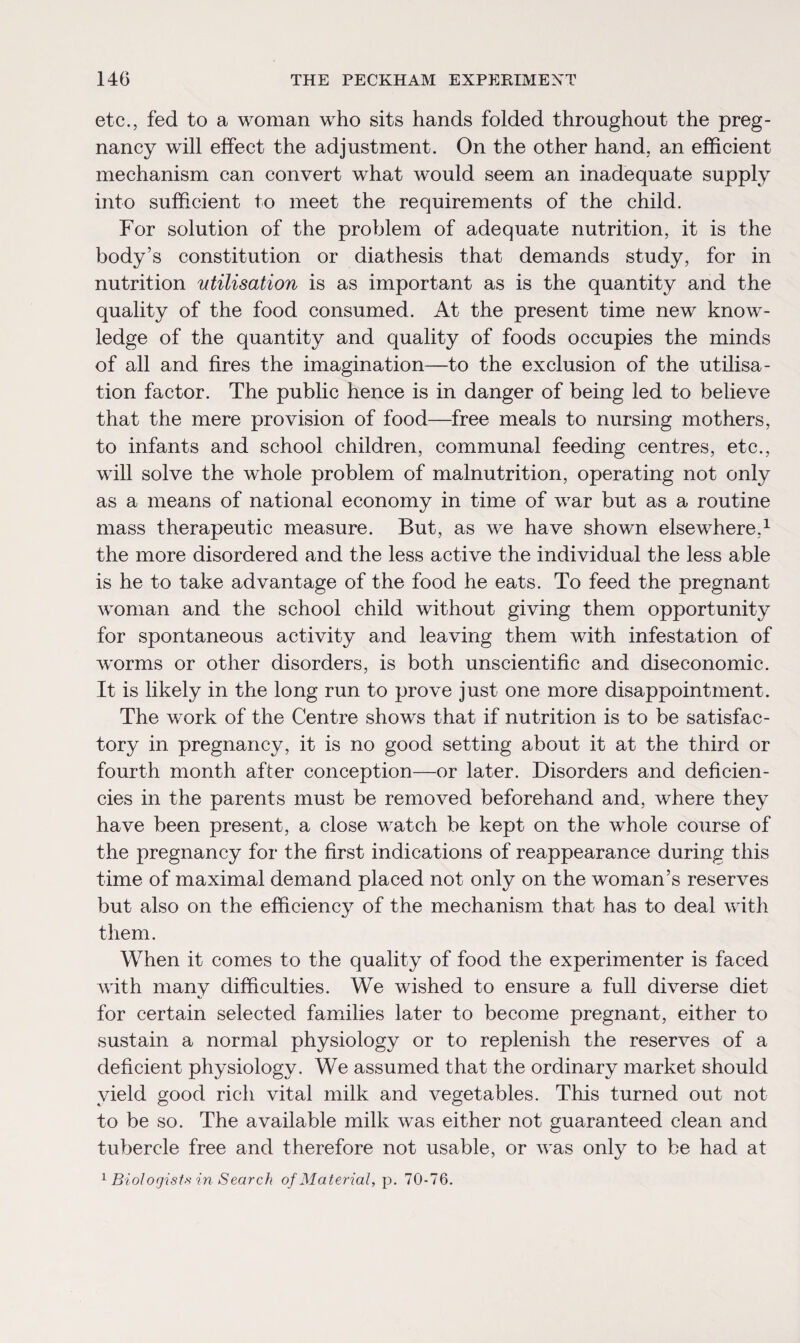 etc., fed to a woman who sits hands folded throughout the preg¬ nancy will effect the adjustment. On the other hand, an efficient mechanism can convert what would seem an inadequate supply into sufficient to meet the requirements of the child. For solution of the problem of adequate nutrition, it is the body’s constitution or diathesis that demands study, for in nutrition utilisation is as important as is the quantity and the quality of the food consumed. At the present time new know¬ ledge of the quantity and quality of foods occupies the minds of all and fires the imagination—to the exclusion of the utilisa¬ tion factor. The public hence is in danger of being led to believe that the mere provision of food—free meals to nursing mothers, to infants and school children, communal feeding centres, etc., will solve the whole problem of malnutrition, operating not only as a means of national economy in time of war but as a routine mass therapeutic measure. But, as we have shown elsewhere,1 the more disordered and the less active the individual the less able is he to take advantage of the food he eats. To feed the pregnant woman and the school child without giving them opportunity for spontaneous activity and leaving them with infestation of w'orms or other disorders, is both unscientific and diseconomic. It is likely in the long run to prove just one more disappointment. The work of the Centre shows that if nutrition is to be satisfac¬ tory in pregnancy, it is no good setting about it at the third or fourth month after conception—or later. Disorders and deficien¬ cies in the parents must be removed beforehand and, where they have been present, a close watch be kept on the whole course of the pregnancy for the first indications of reappearance during this time of maximal demand placed not only on the woman’s reserves but also on the efficiency of the mechanism that has to deal with them. When it comes to the quality of food the experimenter is faced with many difficulties. We wished to ensure a full diverse diet for certain selected families later to become pregnant, either to sustain a normal physiology or to replenish the reserves of a deficient physiology. We assumed that the ordinary market should yield good rich vital milk and vegetables. This turned out not to be so. The available milk was either not guaranteed clean and tubercle free and therefore not usable, or was only to be had at 1 Biologist* in Search of Material, p. 70-76.
