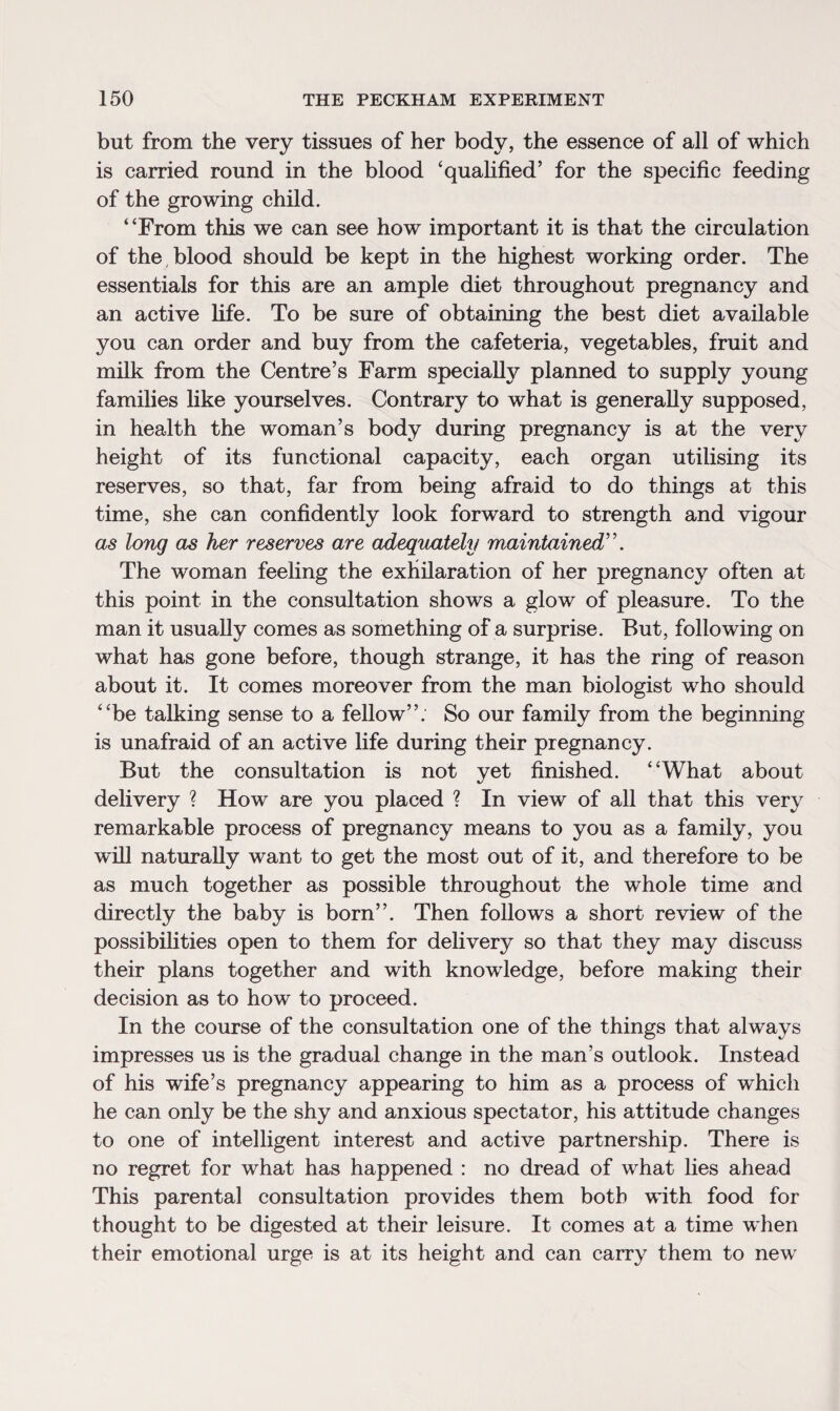 but from the very tissues of her body, the essence of all of which is carried round in the blood ‘qualified’ for the specific feeding of the growing child. “From this we can see how important it is that the circulation of the blood should be kept in the highest working order. The essentials for this are an ample diet throughout pregnancy and an active life. To be sure of obtaining the best diet available you can order and buy from the cafeteria, vegetables, fruit and milk from the Centre’s Farm specially planned to supply young families like yourselves. Contrary to what is generally supposed, in health the woman’s body during pregnancy is at the very height of its functional capacity, each organ utilising its reserves, so that, far from being afraid to do things at this time, she can confidently look forward to strength and vigour as long as her reserves are adequately maintained'\ The woman feeling the exhilaration of her pregnancy often at this point in the consultation shows a glow of pleasure. To the man it usually comes as something of a surprise. But, following on what has gone before, though strange, it has the ring of reason about it. It comes moreover from the man biologist who should “be talking sense to a fellow”. So our family from the beginning is unafraid of an active life during their pregnancy. But the consultation is not yet finished. “What about delivery ? How are you placed ? In view of all that this very remarkable process of pregnancy means to you as a family, you will naturally want to get the most out of it, and therefore to be as much together as possible throughout the whole time and directly the baby is born”. Then follows a short review of the possibilities open to them for delivery so that they may discuss their plans together and with knowledge, before making their decision as to how to proceed. In the course of the consultation one of the things that always impresses us is the gradual change in the man’s outlook. Instead of his wife’s pregnancy appearing to him as a process of which he can only be the shy and anxious spectator, his attitude changes to one of intelligent interest and active partnership. There is no regret for what has happened : no dread of what lies ahead This parental consultation provides them both with food for thought to be digested at their leisure. It comes at a time when their emotional urge is at its height and can carry them to newr