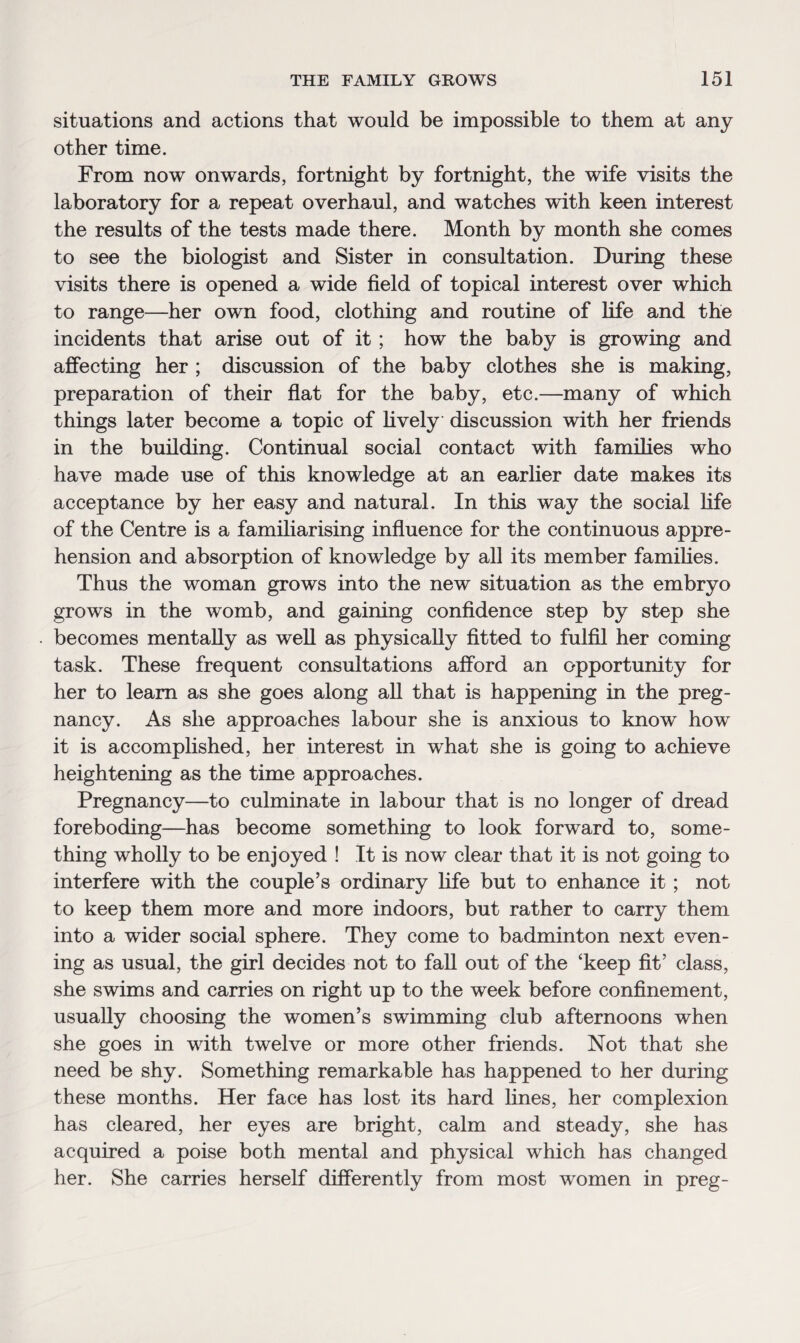 situations and actions that would be impossible to them at any other time. From now onwards, fortnight by fortnight, the wife visits the laboratory for a repeat overhaul, and watches with keen interest the results of the tests made there. Month by month she comes to see the biologist and Sister in consultation. During these visits there is opened a wide field of topical interest over which to range—her own food, clothing and routine of life and the incidents that arise out of it; how the baby is growing and affecting her ; discussion of the baby clothes she is making, preparation of their flat for the baby, etc.—many of which things later become a topic of lively discussion with her friends in the building. Continual social contact with families who have made use of this knowledge at an earlier date makes its acceptance by her easy and natural. In this way the social fife of the Centre is a familiarising influence for the continuous appre¬ hension and absorption of knowledge by all its member families. Thus the woman grows into the new situation as the embryo grows in the womb, and gaining confidence step by step she becomes mentally as well as physically fitted to fulfil her coming task. These frequent consultations afford an opportunity for her to learn as she goes along all that is happening in the preg¬ nancy. As she approaches labour she is anxious to know how it is accomplished, her interest in what she is going to achieve heightening as the time approaches. Pregnancy—to culminate in labour that is no longer of dread foreboding—has become something to look forward to, some¬ thing wholly to be enjoyed ! It is now clear that it is not going to interfere with the couple’s ordinary fife but to enhance it; not to keep them more and more indoors, but rather to carry them into a wider social sphere. They come to badminton next even¬ ing as usual, the girl decides not to fall out of the ‘keep fit’ class, she swims and carries on right up to the week before confinement, usually choosing the women’s swimming club afternoons when she goes in with twelve or more other friends. Not that she need be shy. Something remarkable has happened to her during these months. Her face has lost its hard fines, her complexion has cleared, her eyes are bright, calm and steady, she has acquired a poise both mental and physical which has changed her. She carries herself differently from most women in preg-