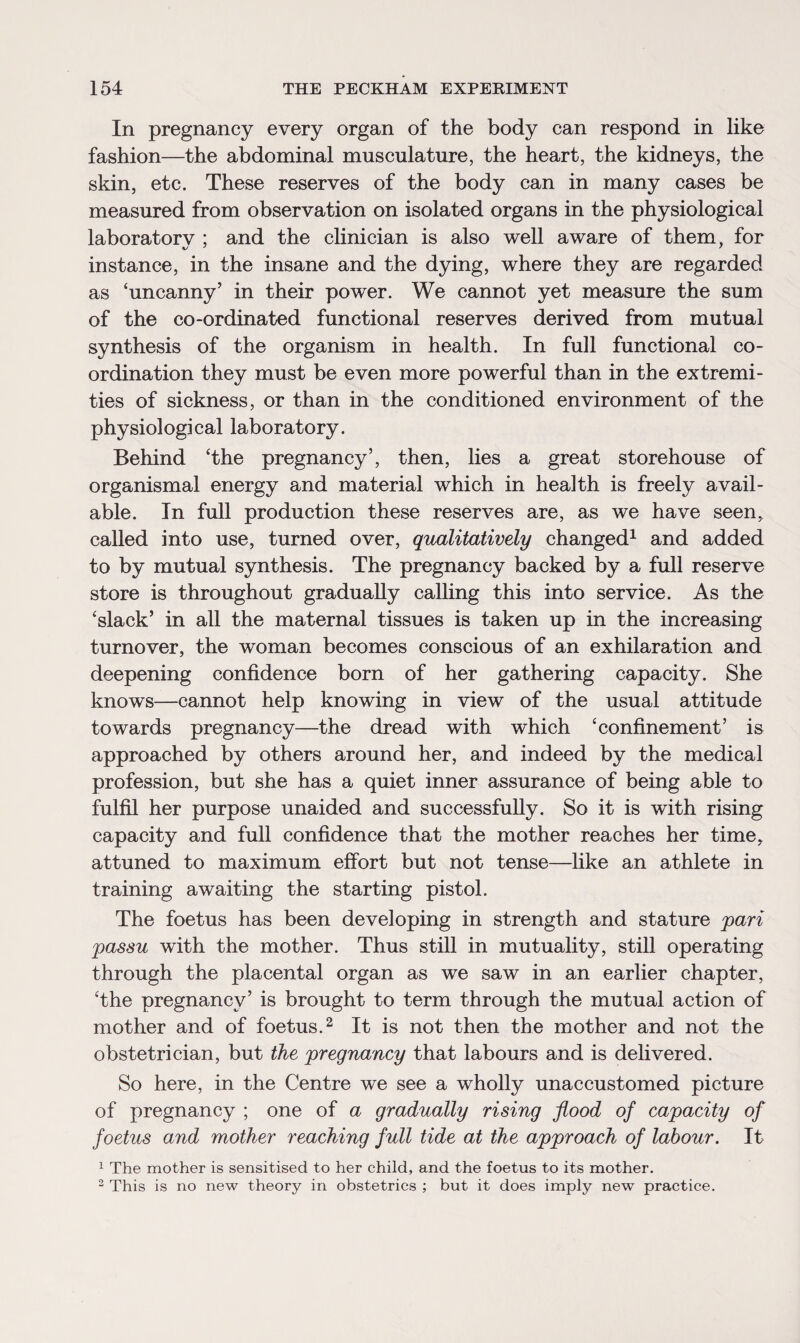 In pregnancy every organ of the body can respond in like fashion—the abdominal musculature, the heart, the kidneys, the skin, etc. These reserves of the body can in many cases be measured from observation on isolated organs in the physiological laboratorv ; and the clinician is also well aware of them, for instance, in the insane and the dying, where they are regarded as ‘uncanny’ in their power. We cannot yet measure the sum of the co-ordinated functional reserves derived from mutual synthesis of the organism in health. In full functional co¬ ordination they must be even more powerful than in the extremi¬ ties of sickness, or than in the conditioned environment of the physiological laboratory. Behind ‘the pregnancy’, then, lies a great storehouse of organismal energy and material which in health is freely avail¬ able. In full production these reserves are, as we have seen, called into use, turned over, qualitatively changed1 and added to by mutual synthesis. The pregnancy backed by a full reserve store is throughout gradually calling this into service. As the ‘slack’ in all the maternal tissues is taken up in the increasing turnover, the woman becomes conscious of an exhilaration and deepening confidence born of her gathering capacity. She knows—cannot help knowing in view of the usual attitude towards pregnancy—the dread with which ‘confinement’ is approached by others around her, and indeed by the medical profession, but she has a quiet inner assurance of being able to fulfil her purpose unaided and successfully. So it is with rising capacity and full confidence that the mother reaches her time, attuned to maximum effort but not tense—like an athlete in training awaiting the starting pistol. The foetus has been developing in strength and stature pari passu with the mother. Thus still in mutuality, still operating through the placental organ as we saw in an earlier chapter, ‘the pregnancy’ is brought to term through the mutual action of mother and of foetus.2 It is not then the mother and not the obstetrician, but the pregnancy that labours and is delivered. So here, in the Centre we see a wholly unaccustomed picture of pregnancy ; one of a gradually rising flood of capacity of foetus and mother reaching full tide at the approach of labour. It 1 The mother is sensitised to her child, and the foetus to its mother. 2 This is no new theory in obstetrics ; but it does imply new practice.
