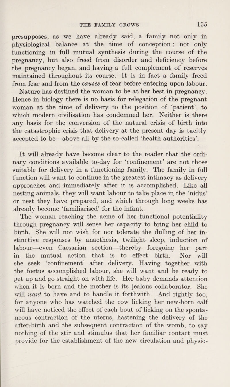presupposes, as we have already said, a family not only in physiological balance at the time of conception ; not only functioning in full mutual synthesis during the course of the pregnancy, but also freed from disorder and deficiency before the pregnancy began, and having a full complement of reserves maintained throughout its course. It is in fact a family freed from fear and from the causes of fear before entering upon labour. Nature has destined the woman to be at her best in pregnancy. Hence in biology there is no basis for relegation of the pregnant woman at the time of delivery to the position of ‘patient’, to which modern civilisation has condemned her. Neither is there any basis for the conversion of the natural crisis of birth into the catastrophic crisis that delivery at the present day is tacitly accepted to be—above all by the so-called ‘health authorities’. It will already have become clear to the reader that the ordi¬ nary conditions available to-day for ‘confinement’ are not those suitable for delivery in a functioning family. The family in full function will want to continue in the greatest intimacy as delivery approaches and immediately after it is accomplished. Like all nesting animals, they will want labour to take place in the ‘nidus’ or nest they have prepared, and which through long weeks has already become ‘familiarised’ for the infant. The woman reaching the acme of her functional potentiality through pregnancy will sense her capacity to bring her child to birth. She will not wish for nor tolerate the dulling of her in¬ stinctive responses by anaethesia, twilight sleep, induction of labour—even Caesarian section—thereby foregoing her part in the mutual action that is to effect birth. Nor will she seek ‘confinement’ after delivery. Having together with the foetus accomplished labour, she will want and be ready to get up and go straight on with fife. Her baby demands attention when it is born and the mother is its jealous collaborator. She will want to have and to handle it forthwith. And rightly too, for anyone who has watched the cow licking her new-born calf will have noticed the effect of each bout of licking on the sponta¬ neous contraction of the uterus, hastening the delivery of the after-birth and the subsequent contraction of the womb, to say nothing of the stir and stimulus that her familiar contact must provide for the establishment of the new circulation and physio-