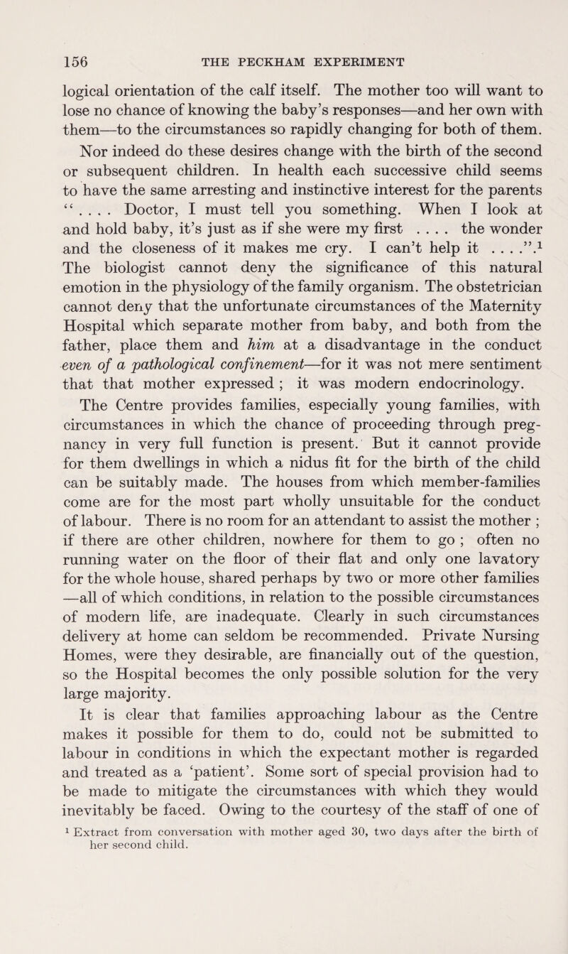 logical orientation of the calf itself. The mother too will want to lose no chance of knowing the baby’s responses—and her own with them—to the circumstances so rapidly changing for both of them. Nor indeed do these desires change with the birth of the second or subsequent children. In health each successive child seems to have the same arresting and instinctive interest for the parents “ . . . . Doctor, I must tell you something. When I look at and hold baby, it’s just as if she were my first .... the wonder and the closeness of it makes me cry. I can’t help it ... .”.1 The biologist cannot deny the significance of this natural emotion in the physiology of the family organism. The obstetrician cannot deny that the unfortunate circumstances of the Maternity Hospital which separate mother from baby, and both from the father, place them and him at a disadvantage in the conduct even of a pathological confinement—for it was not mere sentiment that that mother expressed ; it was modern endocrinology. The Centre provides families, especially young families, with circumstances in which the chance of proceeding through preg¬ nancy in very full function is present. But it cannot provide for them dwellings in which a nidus fit for the birth of the child can be suitably made. The houses from which member-families come are for the most part wholly unsuitable for the conduct of labour. There is no room for an attendant to assist the mother ; if there are other children, nowhere for them to go ; often no running water on the floor of their flat and only one lavatory for the whole house, shared perhaps by two or more other families —all of which conditions, in relation to the possible circumstances of modern life, are inadequate. Clearly in such circumstances delivery at home can seldom be recommended. Private Nursing Homes, were they desirable, are financially out of the question, so the Hospital becomes the only possible solution for the very large majority. It is clear that families approaching labour as the Centre makes it possible for them to do, could not be submitted to labour in conditions in which the expectant mother is regarded and treated as a ‘patient’. Some sort of special provision had to be made to mitigate the circumstances with which they would inevitably be faced. Owing to the courtesy of the staff of one of 1 Extract from conversation with mother aged 30, two days after the birth of her second child.