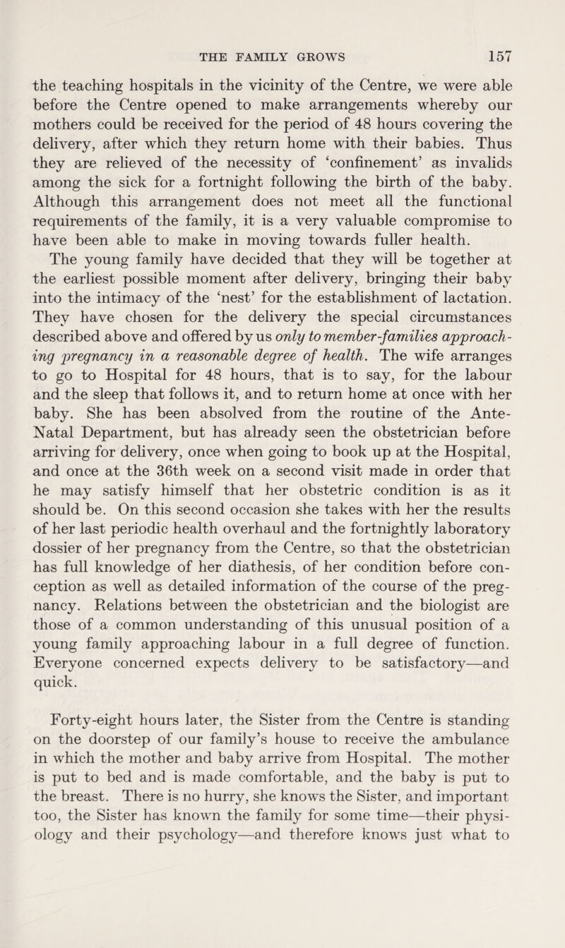 the teaching hospitals in the vicinity of the Centre, we were able before the Centre opened to make arrangements whereby onr mothers could be received for the period of 48 hours covering the delivery, after which they return home with their babies. Thus they are relieved of the necessity of ‘confinement’ as invalids among the sick for a fortnight following the birth of the baby. Although this arrangement does not meet all the functional requirements of the family, it is a very valuable compromise to have been able to make in moving towards fuller health. The young family have decided that they will be together at the earliest possible moment after delivery, bringing their baby into the intimacy of the ‘nest’ for the establishment of lactation. They have chosen for the delivery the special circumstances described above and offered by us only to member-families approach¬ ing pregnancy in a reasonable degree of health. The wife arranges to go to Hospital for 48 hours, that is to say, for the labour and the sleep that follows it, and to return home at once with her baby. She has been absolved from the routine of the Ante- Natal Department, but has already seen the obstetrician before arriving for delivery, once when going to book up at the Hospital, and once at the 36th week on a second visit made in order that he may satisfy himself that her obstetric condition is as it should be. On this second occasion she takes with her the results of her last periodic health overhaul and the fortnightly laboratory dossier of her pregnancy from the Centre, so that the obstetrician has full knowledge of her diathesis, of her condition before con¬ ception as well as detailed information of the course of the preg¬ nancy. Relations between the obstetrician and the biologist are those of a common understanding of this unusual position of a young family approaching labour in a full degree of function. Everyone concerned expects delivery to be satisfactory—and quick. Forty-eight hours later, the Sister from the Centre is standing on the doorstep of our family’s house to receive the ambulance in which the mother and baby arrive from Hospital. The mother is put to bed and is made comfortable, and the baby is put to the breast. There is no hurry, she knows the Sister, and important too, the Sister has known the family for some time—their physi¬ ology and their psychology—and therefore knows just what to