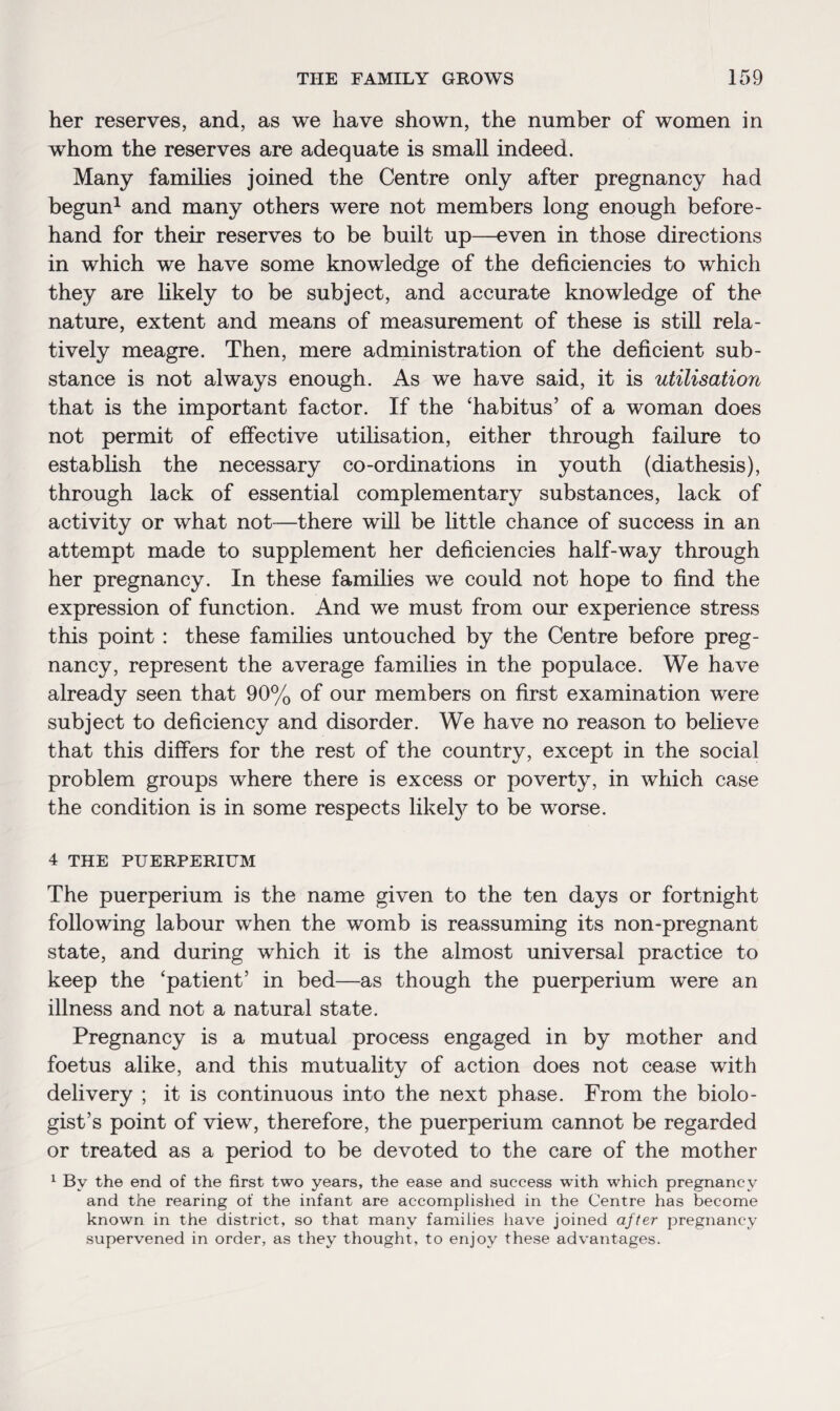 her reserves, and, as we have shown, the number of women in whom the reserves are adequate is small indeed. Many families joined the Centre only after pregnancy had begun1 and many others were not members long enough before¬ hand for their reserves to be built up—even in those directions in which we have some knowledge of the deficiencies to which they are likely to be subject, and accurate knowledge of the nature, extent and means of measurement of these is still rela¬ tively meagre. Then, mere administration of the deficient sub¬ stance is not always enough. As we have said, it is utilisation that is the important factor. If the ‘habitus’ of a woman does not permit of effective utilisation, either through failure to establish the necessary co-ordinations in youth (diathesis), through lack of essential complementary substances, lack of activity or what not-—there will be little chance of success in an attempt made to supplement her deficiencies half-way through her pregnancy. In these families we could not hope to find the expression of function. And we must from our experience stress this point : these families untouched by the Centre before preg¬ nancy, represent the average families in the populace. We have already seen that 90% of our members on first examination were subject to deficiency and disorder. We have no reason to believe that this differs for the rest of the country, except in the social problem groups where there is excess or poverty, in which case the condition is in some respects likety to be worse. 4 THE PUERPERIUM The puerperium is the name given to the ten days or fortnight following labour when the womb is reassuming its non-pregnant state, and during which it is the almost universal practice to keep the ‘patient’ in bed—as though the puerperium were an illness and not a natural state. Pregnancy is a mutual process engaged in by mother and foetus alike, and this mutuality of action does not cease with delivery ; it is continuous into the next phase. From the biolo¬ gist’s point of view, therefore, the puerperium cannot be regarded or treated as a period to be devoted to the care of the mother 1 Bv the end of the first two years, the ease and success with which pregnancy and the rearing of the infant are accomplished in the Centre has become known in the district, so that many families have joined after pregnancy supervened in order, as they thought, to enjoy these advantages.