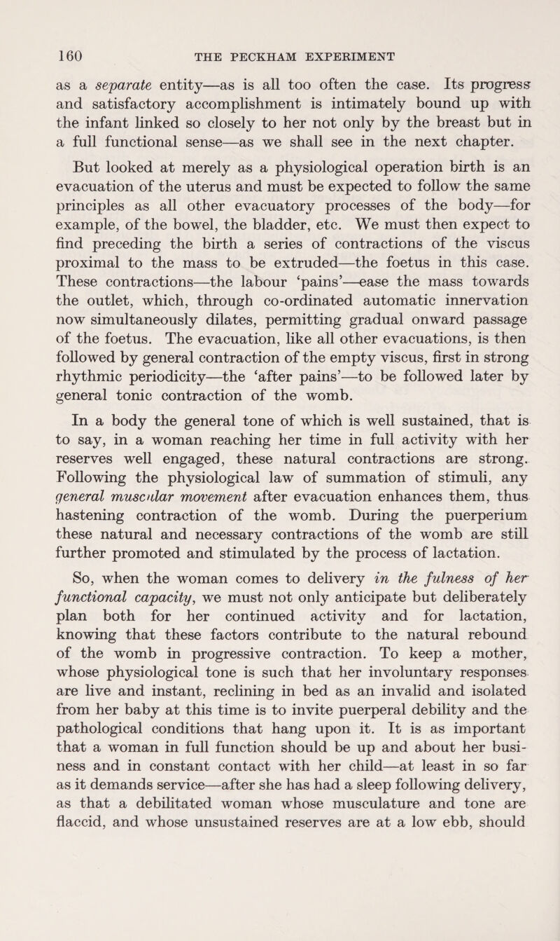 as a separate entity—as is all too often the case. Its progress and satisfactory accomplishment is intimately bound up with the infant linked so closely to her not only by the breast but in a full functional sense—as we shall see in the next chapter. But looked at merely as a physiological operation birth is an evacuation of the uterus and must be expected to follow the same principles as all other evacuatory processes of the body—for example, of the bowel, the bladder, etc. We must then expect to find preceding the birth a series of contractions of the viscus proximal to the mass to be extruded—the foetus in this case. These contractions—the labour ‘pains’—ease the mass towards the outlet, which, through co-ordinated automatic innervation now simultaneously dilates, permitting gradual onward passage of the foetus. The evacuation, like all other evacuations, is then followed by general contraction of the empty viscus, first in strong rhythmic periodicity—the ‘after pains’—to be followed later by general tonic contraction of the womb. In a body the general tone of which is well sustained, that is to say, in a woman reaching her time in full activity with her reserves well engaged, these natural contractions are strong. Following the physiological law of summation of stimuli, any general muse alar movement after evacuation enhances them, thus hastening contraction of the womb. During the puerperium these natural and necessary contractions of the womb are still further promoted and stimulated by the process of lactation. So, when the woman comes to delivery in the fulness of her functional capacity, we must not only anticipate but deliberately plan both for her continued activity and for lactation, knowing that these factors contribute to the natural rebound of the womb in progressive contraction. To keep a mother, whose physiological tone is such that her involuntary responses are live and instant, reclining in bed as an invalid and isolated from her baby at this time is to invite puerperal debility and the pathological conditions that hang upon it. It is as important that a woman in full function should be up and about her busi¬ ness and in constant contact with her child—at least in so far as it demands service—after she has had a sleep following delivery, as that a debilitated woman whose musculature and tone are flaccid, and whose unsustained reserves are at a low ebb, should