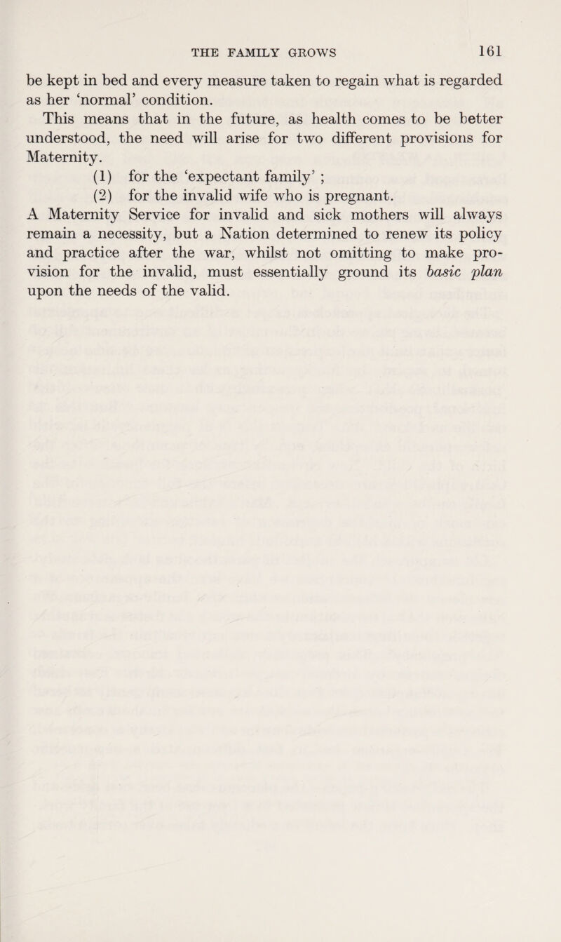 be kept in bed and every measure taken to regain what is regarded as her ‘normal’ condition. This means that in the future, as health comes to be better understood, the need will arise for two different provisions for Maternity. (1) for the ‘expectant family’ ; (2) for the invalid wife who is pregnant. A Maternity Service for invalid and sick mothers will always remain a necessity, but a Nation determined to renew its policy and practice after the war, whilst not omitting to make pro* vision for the invalid, must essentially ground its basic plan upon the needs of the valid.