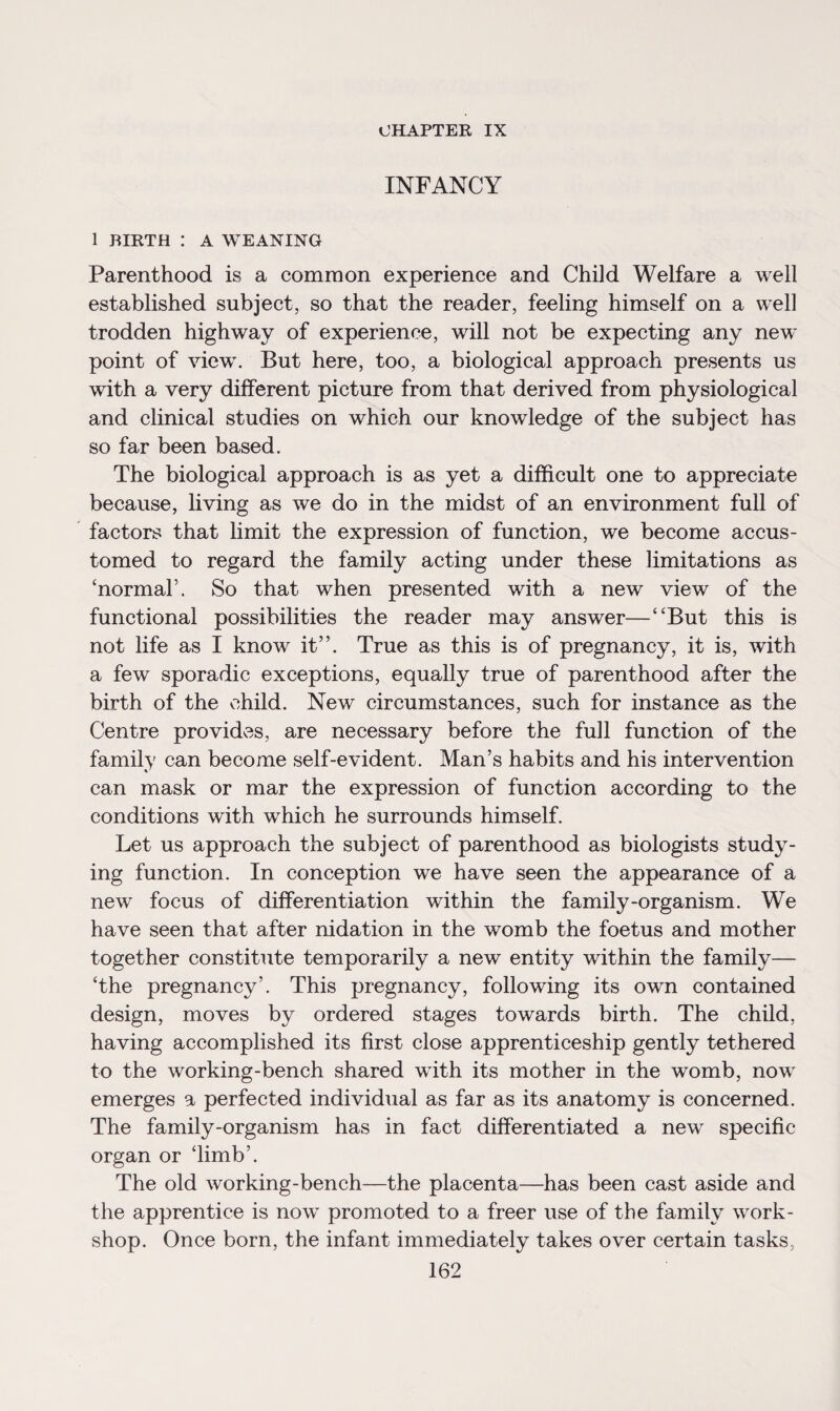 CHAPTER IX INFANCY 1 BIRTH I A WEANING Parenthood is a common experience and Child Welfare a well established subject, so that the reader, feeling himself on a well trodden highway of experience, will not be expecting any new point of view. But here, too, a biological approach presents us with a very different picture from that derived from physiological and clinical studies on which our knowledge of the subject has so far been based. The biological approach is as yet a difficult one to appreciate because, living as we do in the midst of an environment full of factors that limit the expression of function, we become accus¬ tomed to regard the family acting under these limitations as ‘normal’. So that when presented with a new view of the functional possibilities the reader may answer—“But this is not life as I know it”. True as this is of pregnancy, it is, with a few sporadic exceptions, equally true of parenthood after the birth of the child. New circumstances, such for instance as the Centre provides, are necessary before the full function of the family can become self-evident. Man’s habits and his intervention can mask or mar the expression of function according to the conditions with which he surrounds himself. Let us approach the subject of parenthood as biologists study¬ ing function. In conception we have seen the appearance of a new focus of differentiation within the family-organism. We have seen that after nidation in the womb the foetus and mother together constitute temporarily a new entity within the family— ‘the pregnancy’. This pregnancy, following its own contained design, moves by ordered stages towards birth. The child, having accomplished its first close apprenticeship gently tethered to the working-bench shared with its mother in the womb, now emerges a perfected individual as far as its anatomy is concerned. The family-organism has in fact differentiated a new specific organ or ‘limb’. The old working-bench—the placenta—has been cast aside and the apprentice is now promoted to a freer use of the family work¬ shop. Once born, the infant immediately takes over certain tasks,