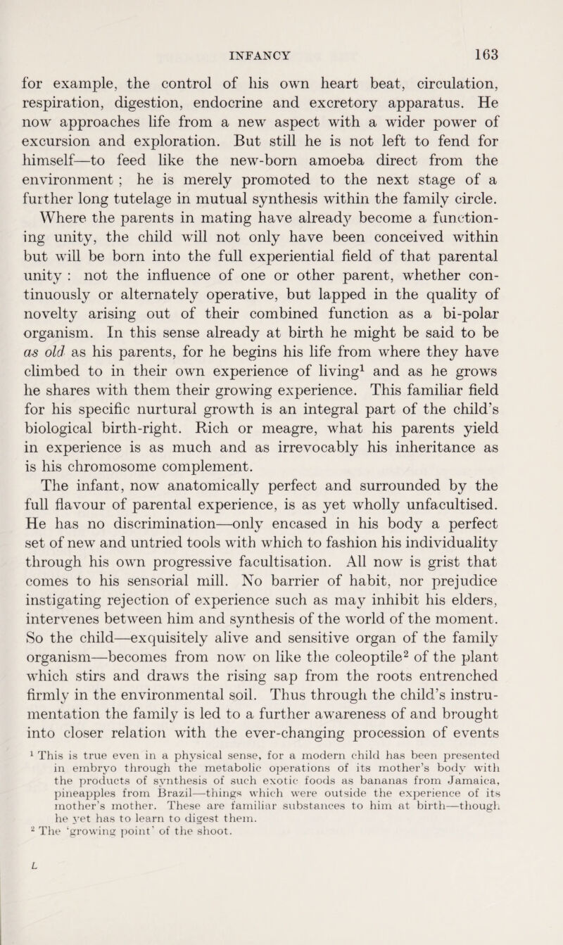 for example, the control of his own heart beat, circulation, respiration, digestion, endocrine and excretory apparatus. He now approaches life from a new aspect with a wider power of excursion and exploration. But still he is not left to fend for himself—to feed like the new-born amoeba direct from the environment ; he is merely promoted to the next stage of a further long tutelage in mutual synthesis within the family circle. Where the parents in mating have already become a function¬ ing unity, the child will not only have been conceived within but will be born into the full experiential field of that parental unity : not the influence of one or other parent, whether con¬ tinuously or alternately operative, but lapped in the quality of novelty arising out of their combined function as a bi-polar organism. In this sense already at birth he might be said to be as old as his parents, for he begins his life from where they have climbed to in their own experience of living1 and as he grows he shares with them their growing experience. This familiar field for his specific nurtural growth is an integral part of the child's biological birth-right. Rich or meagre, what his parents yield in experience is as much and as irrevocably his inheritance as is his chromosome complement. The infant, now anatomically perfect and surrounded by the full flavour of parental experience, is as yet wholly unfacultised. He has no discrimination—only encased in his body a perfect set of new and untried tools with which to fashion his individuality through his own progressive facultisation. All now is grist that comes to his sensorial mill. No barrier of habit, nor prejudice instigating rejection of experience such as ma}^ inhibit his elders, intervenes between him and synthesis of the world of the moment. So the child—exquisitely alive and sensitive organ of the family organism—becomes from now on like the coleoptile2 of the plant which stirs and draws the rising sap from the roots entrenched firmly in the environmental soil. Thus through the child’s instru¬ mentation the family is led to a further awareness of and brought into closer relation with the ever-changing procession of events 1 This is true even in a physical sense, for a modem child has been presented in embryo through the metabolic operations of its mother’s body with the products of synthesis of such exotic foods as bananas from Jamaica, pineapples from Brazil—-things which were outside the experience of its mother’s mother. These are familiar substances to him at birth—though he yet has to learn to digest them. 2 The ‘growing point' of the shoot.