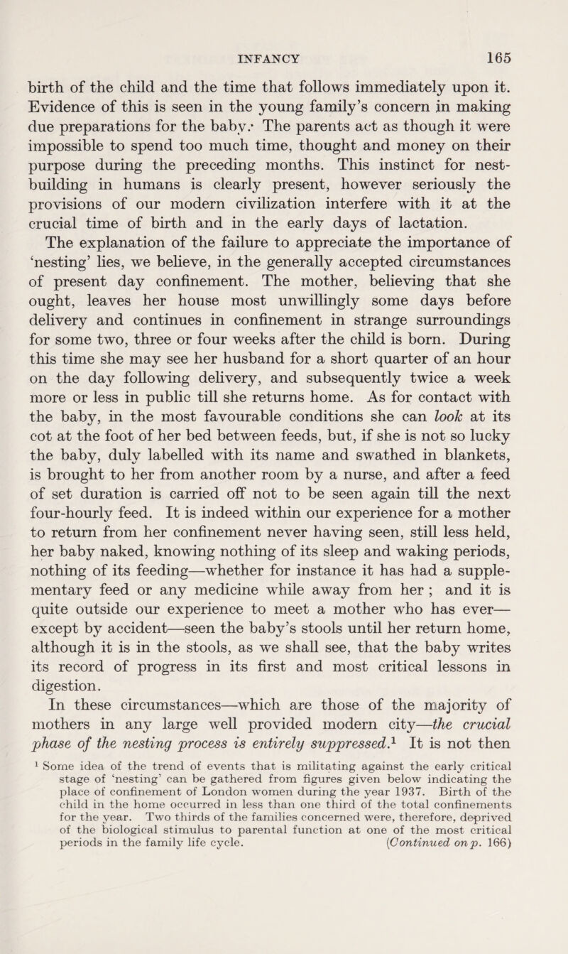 birth of the child and the time that follows immediately upon it. Evidence of this is seen in the young family’s concern in making due preparations for the baby/ The parents act as though it were impossible to spend too much time, thought and money on their purpose during the preceding months. This instinct for nest¬ building in humans is clearly present, however seriously the provisions of our modern civilization interfere with it at the crucial time of birth and in the early days of lactation. The explanation of the failure to appreciate the importance of 'nesting’ lies, we believe, in the generally accepted circumstances of present day confinement. The mother, believing that she ought, leaves her house most unwillingly some days before delivery and continues in confinement in strange surroundings for some two, three or four weeks after the child is born. During this time she may see her husband for a short quarter of an hour on the day following delivery, and subsequently twice a week more or less in public till she returns home. As for contact with the baby, in the most favourable conditions she can look at its cot at the foot of her bed between feeds, but, if she is not so lucky the baby, duly labelled with its name and swathed in blankets, is brought to her from another room by a nurse, and after a feed of set duration is carried off not to be seen again till the next four-hourly feed. It is indeed within our experience for a mother to return from her confinement never having seen, still less held, her baby naked, knowing nothing of its sleep and waking periods, nothing of its feeding—whether for instance it has had a supple¬ mentary feed or any medicine while away from her ; and it is quite outside our experience to meet a mother who has ever— except by accident—seen the baby’s stools until her return home, although it is in the stools, as we shall see, that the baby writes its record of progress in its first and most critical lessons in digestion. In these circumstances—which are those of the majority of mothers in any large well provided modern city—the crucial phase of the nesting process is entirely suppressed.1 It is not then 1 Some idea of the trend of events that is militating against the early critical stage of ‘nesting’ can be gathered from figures given below indicating the place of confinement of London women during the year 1937. Birth of the child in the home occurred in less than one third of the total confinements for the year. Two thirds of the families concerned were, therefore, deprived of the biological stimulus to parental function at one of the most critical periods in the family life cycle. (Continued onp. 166)