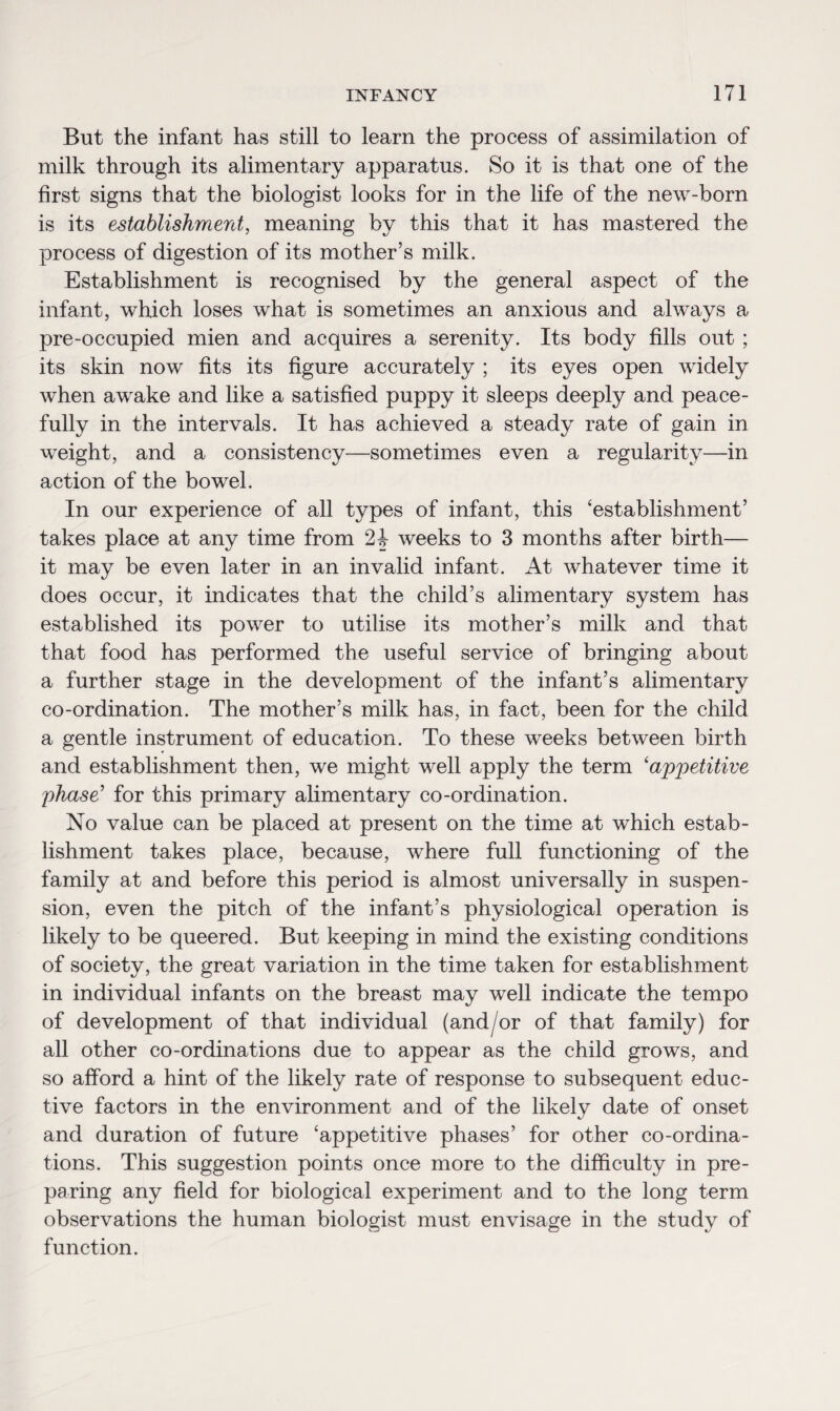 But the infant has still to learn the process of assimilation of milk through its alimentary apparatus. So it is that one of the first signs that the biologist looks for in the life of the new-born is its establishment, meaning by this that it has mastered the process of digestion of its mother’s milk. Establishment is recognised by the general aspect of the infant, which loses what is sometimes an anxious and always a pre-occupied mien and acquires a serenity. Its body fills out ; its skin now fits its figure accurately ; its eyes open widely when awake and like a satisfied puppy it sleeps deeply and peace¬ fully in the intervals. It has achieved a steady rate of gain in weight, and a consistency—sometimes even a regularity—in action of the bowel. In our experience of all types of infant, this ‘establishment’ takes place at any time from 2| weeks to 3 months after birth— it may be even later in an invalid infant. At whatever time it does occur, it indicates that the child’s alimentary system has established its power to utilise its mother’s milk and that that food has performed the useful service of bringing about a further stage in the development of the infant’s alimentary co-ordination. The mother’s milk has, in fact, been for the child a gentle instrument of education. To these weeks between birth and establishment then, we might well apply the term ‘ajppetitive phase' for this primary alimentary co-ordination. No value can be placed at present on the time at which estab¬ lishment takes place, because, where full functioning of the family at and before this period is almost universally in suspen¬ sion, even the pitch of the infant’s physiological operation is likely to be queered. But keeping in mind the existing conditions of society, the great variation in the time taken for establishment in individual infants on the breast may well indicate the tempo of development of that individual (and/or of that family) for all other co-ordinations due to appear as the child grows, and so afford a hint of the likely rate of response to subsequent educ- tive factors in the environment and of the likely date of onset and duration of future ‘appetitive phases’ for other co-ordina¬ tions. This suggestion points once more to the difficulty in pre¬ paring any field for biological experiment and to the long term observations the human biologist must envisage in the study of function.