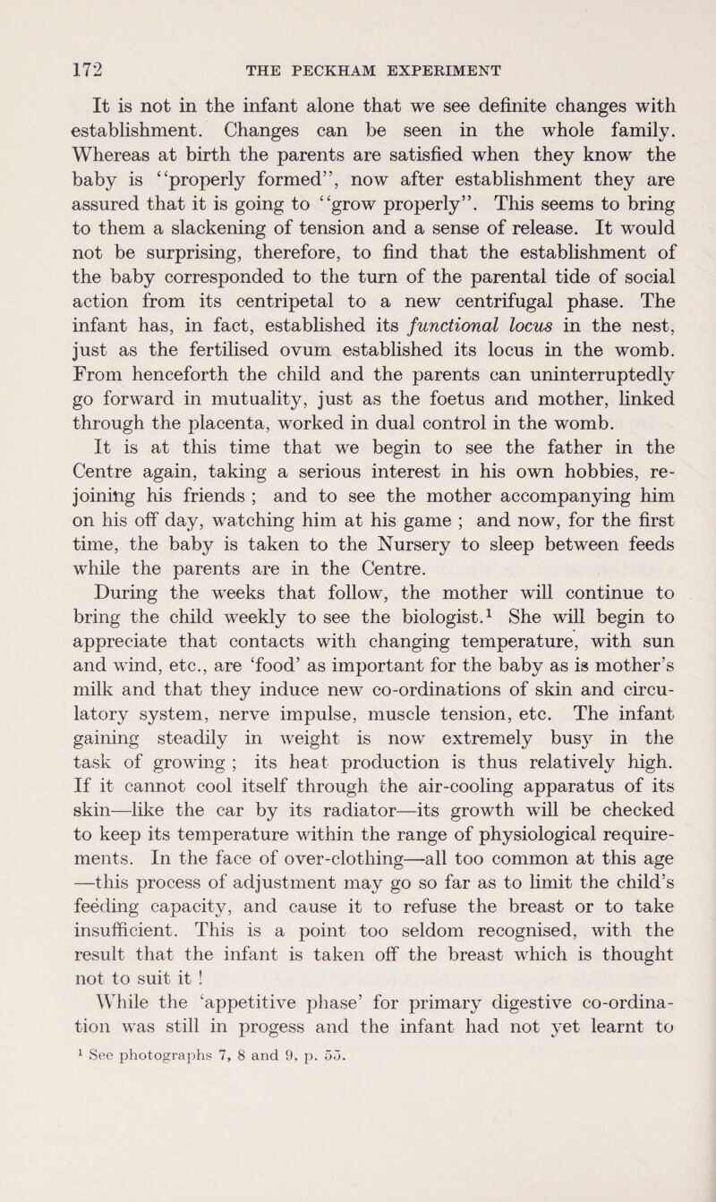 It is not in the infant alone that we see definite changes with establishment. Changes can be seen in the whole family. Whereas at birth the parents are satisfied when they know the baby is ‘ ‘properly formed”, now after establishment they are assured that it is going to “grow properly”. This seems to bring to them a slackening of tension and a sense of release. It would not be surprising, therefore, to find that the establishment of the baby corresponded to the turn of the parental tide of social action from its centripetal to a new centrifugal phase. The infant has, in fact, established its functional locus in the nest, just as the fertilised ovum established its locus in the womb. From henceforth the child and the parents can uninterruptedly go forward in mutuality, just as the foetus and mother, finked through the placenta, worked in dual control in the womb. It is at this time that we begin to see the father in the Centre again, taking a serious interest in his own hobbies, re¬ joining his friends ; and to see the mother accompanying him on his off day, watching him at his game ; and now, for the first time, the baby is taken to the Nursery to sleep between feeds while the parents are in the Centre. During the weeks that follow, the mother will continue to bring the child weekly to see the biologist.1 She will begin to appreciate that contacts with changing temperature, with sun and wind, etc., are Tood’ as important for the baby as is mother’s milk and that they induce new co-ordinations of skin and circu¬ latory system, nerve impulse, muscle tension, etc. The infant gaining steadily in weight is now extremely busy in the task of growing ; its heat production is thus relatively high. If it cannot cool itself through the air-cooling apparatus of its skin—like the car by its radiator—its growth will be checked to keep its temperature within the range of physiological require¬ ments. In the face of over-clothing—all too common at this age —this process of adjustment may go so far as to limit the child’s feeding capacity, and cause it to refuse the breast or to take insufficient. This is a point too seldom recognised, with the result that the infant is taken off the breast which is thought not to suit it ! While the 'appetitive phase’ for primary digestive co-ordina¬ tion was still in progess and the infant had not yet learnt to 1 See photographs 7, 8 and 9, p. 55.