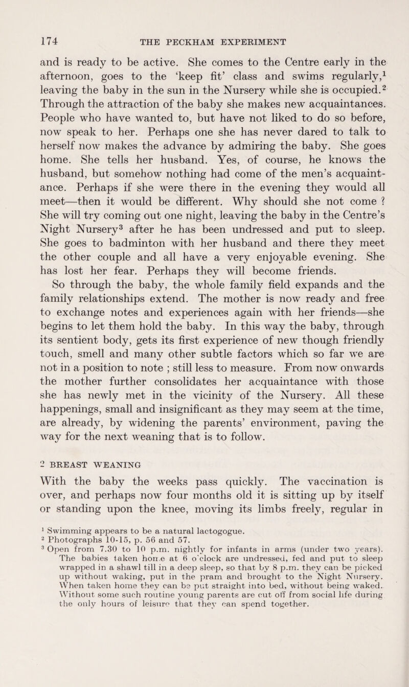 and is ready to be active. She comes to the Centre early in the afternoon, goes to the ‘keep fit’ class and swims regularly,1 leaving the baby in the sun in the Nursery while she is occupied.2 Through the attraction of the baby she makes new acquaintances. People who have wanted to, but have not liked to do so before, now speak to her. Perhaps one she has never dared to talk to herself now makes the advance by admiring the baby. She goes home. She tells her husband. Yes, of course, he knows the husband, but somehow nothing had come of the men’s acquaint¬ ance. Perhaps if she were there in the evening they would all meet—then it would be different. Why should she not come ? She will try coming out one night, leaving the baby in the Centre’s Night Nursery3 after he has been undressed and put to sleep. She goes to badminton with her husband and there they meet the other couple and all have a very enjoyable evening. She has lost her fear. Perhaps they will become friends. So through the baby, the whole family field expands and the family relationships extend. The mother is now ready and free to exchange notes and experiences again with her friends—she begins to let them hold the baby. In this way the baby, through its sentient body, gets its first experience of new though friendly touch, smell and many other subtle factors which so far we are not in a position to note ; still less to measure. From now onwards the mother further consolidates her acquaintance with those she has newly met in the vicinity of the Nursery. All these happenings, small and insignificant as they may seem at the time, are already, by widening the parents’ environment, paving the way for the next weaning that is to follow. 2 BREAST WEANING With the baby the weeks pass quickly. The vaccination is over, and perhaps now four months old it is sitting up by itself or standing upon the knee, moving its limbs freely, regular in 1 Swimming appears to be a natural lactogogue. 2 Photographs 10-15, p. 56 and 57. 3 Open from 7.30 to 10 p.m. nightly for infants in arms (under two years). The babies taken home at 6 o'clock are undressed, fed and put to sleep wrapped in a shawl till in a deep sleep, so that by 8 p.m. they can be picked up without waking, put in the pram and brought to the Night Nursery. When taken home they can be put straight into bed, without being- waked. Without some such routine young parents are cut off from social life during the only hours of leisure that they can spend together.