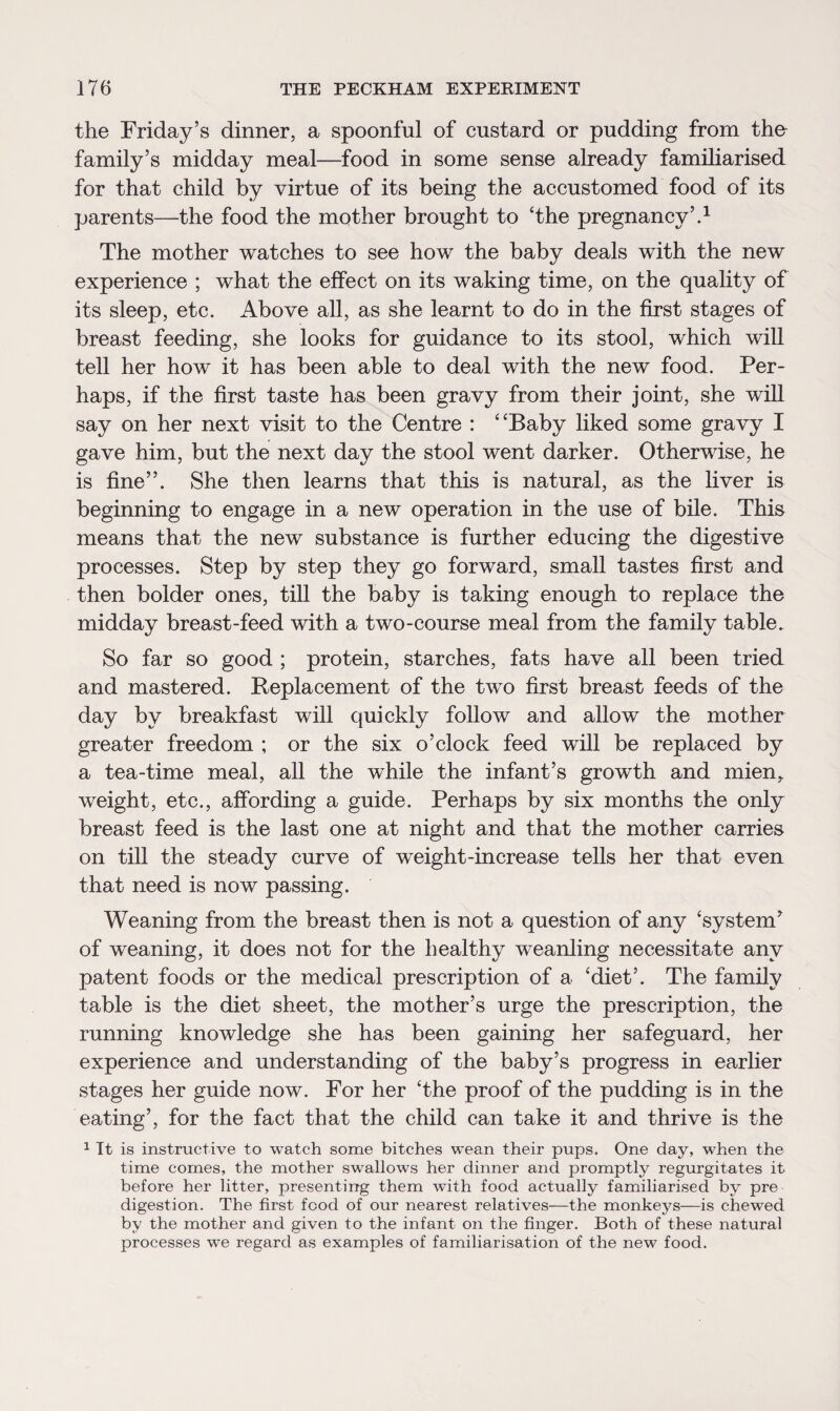 the Friday’s dinner, a spoonful of custard or pudding from the family’s midday meal—food in some sense already familiarised for that child by virtue of its being the accustomed food of its parents—the food the mother brought to ‘the pregnancy’.1 The mother watches to see how the baby deals with the new experience ; what the effect on its waking time, on the quality of its sleep, etc. Above all, as she learnt to do in the first stages of breast feeding, she looks for guidance to its stool, which will tell her how it has been able to deal with the new food. Per¬ haps, if the first taste has been gravy from their joint, she will say on her next visit to the Centre : “Baby liked some gravy I gave him, but the next day the stool went darker. Otherwise, he is fine”. She then learns that this is natural, as the liver is beginning to engage in a new operation in the use of bile. This means that the new substance is further educing the digestive processes. Step by step they go forward, small tastes first and then bolder ones, till the baby is taking enough to replace the midday breast-feed with a two-course meal from the family table. So far so good ; protein, starches, fats have all been tried and mastered. Replacement of the two first breast feeds of the day by breakfast will quickly follow and allow the mother greater freedom ; or the six o’clock feed will be replaced by a tea-time meal, all the while the infant’s growth and mien^ weight, etc., affording a guide. Perhaps by six months the only breast feed is the last one at night and that the mother carries on till the steady curve of weight-increase tells her that even that need is now passing. Weaning from the breast then is not a question of any ‘system’ of weaning, it does not for the healthy weanling necessitate any patent foods or the medical prescription of a ‘diet’. The family table is the diet sheet, the mother’s urge the prescription, the running knowledge she has been gaining her safeguard, her experience and understanding of the baby’s progress in earlier stages her guide now. For her ‘the proof of the pudding is in the eating’, for the fact that the child can take it and thrive is the 1 It is instructive to watch some bitches wean their pups. One day, when the time comes, the mother swallows her dinner and promptly regurgitates it before her litter, presenting them with food actually familiarised by pre digestion. The first food of our nearest relatives-—the monkeys—is chewed by the mother and given to the infant on the finger. Both of these natural processes we regard as examples of familiarisation of the new food.
