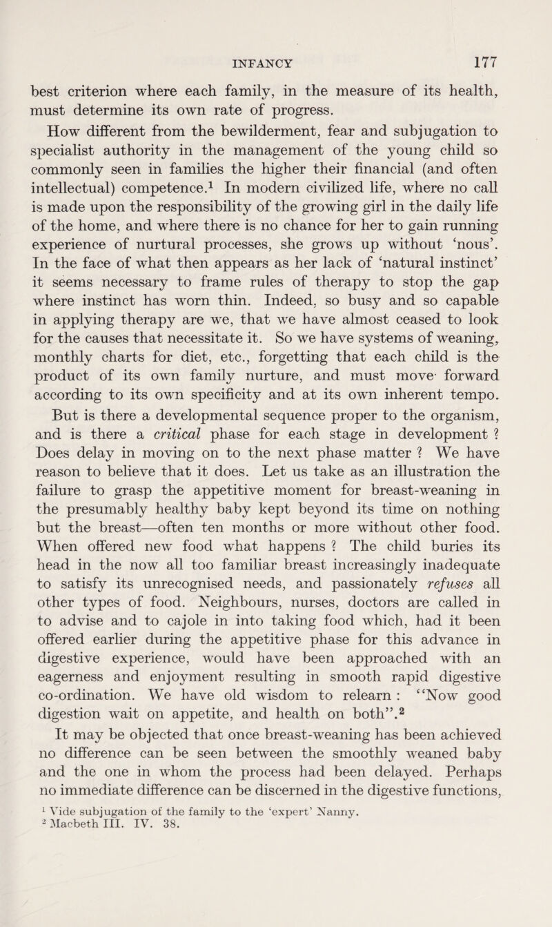 best criterion where each family, in the measure of its health, must determine its own rate of progress. How different from the bewilderment, fear and subjugation to specialist authority in the management of the young child so commonly seen in families the higher their financial (and often intellectual) competence.1 In modern civilized life, where no call is made upon the responsibility of the growing girl in the daily life of the home, and where there is no chance for her to gain running experience of nurtural processes, she grows up without 'nous’. In the face of what then appears as her lack of 'natural instinct’ it seems necessary to frame rules of therapy to stop the gap where instinct has worn thin. Indeed, so busy and so capable in applying therapy are we, that we have almost ceased to look for the causes that necessitate it. So we have systems of weaning, monthly charts for diet, etc., forgetting that each child is the product of its own family nurture, and must move- forward according to its own specificity and at its own inherent tempo. But is there a developmental sequence proper to the organism, and is there a critical phase for each stage in development ? Does delay in moving on to the next phase matter ? We have reason to believe that it does. Let us take as an illustration the failure to grasp the appetitive moment for breast-weaning in the presumably healthy baby kept beyond its time on nothing but the breast—often ten months or more without other food. When offered new food what happens ? The child buries its head in the now all too familiar breast increasingly inadequate to satisfy its unrecognised needs, and passionately refuses all other types of food. Neighbours, nurses, doctors are called in to advise and to cajole in into taking food which, had it been offered earlier during the appetitive phase for this advance in digestive experience, would have been approached with an eagerness and enjoyment resulting in smooth rapid digestive co-ordination. We have old wisdom to relearn : Now good digestion wait on appetite, and health on both”.2 It may be objected that once breast-weaning has been achieved no difference can be seen between the smoothly weaned baby and the one in whom the process had been delayed. Perhaps no immediate difference can be discerned in the digestive functions, 1 Vide subjugation of the family to the ‘expert’ Nanny. 2 Macbeth III. IV. 38.
