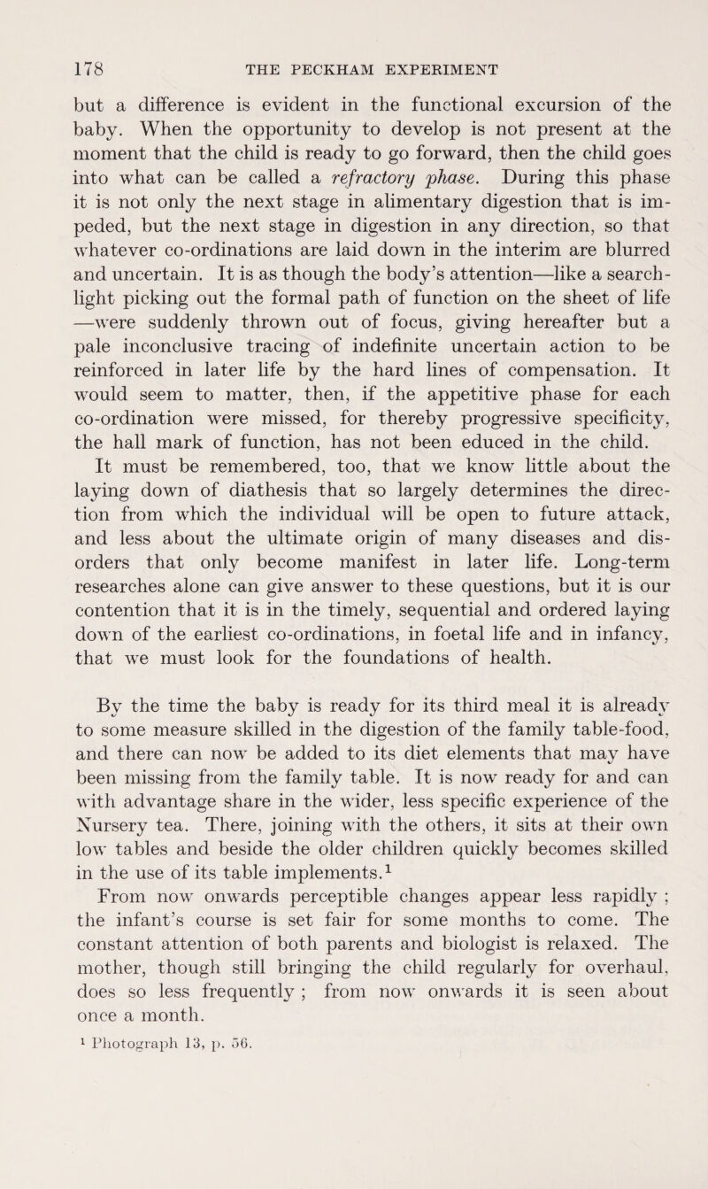 but a difference is evident in the functional excursion of the baby. When the opportunity to develop is not present at the moment that the child is ready to go forward, then the child goes into what can be called a refractory 'phase. During this phase it is not only the next stage in alimentary digestion that is im¬ peded, but the next stage in digestion in any direction, so that whatever co-ordinations are laid down in the interim are blurred and uncertain. It is as though the body’s attention—like a search¬ light picking out the formal path of function on the sheet of life —were suddenly thrown out of focus, giving hereafter but a pale inconclusive tracing of indefinite uncertain action to be reinforced in later life by the hard lines of compensation. It would seem to matter, then, if the appetitive phase for each co-ordination were missed, for thereby progressive specificity, the hall mark of function, has not been educed in the child. It must be remembered, too, that we know little about the laying down of diathesis that so largely determines the direc¬ tion from which the individual will be open to future attack, and less about the ultimate origin of many diseases and dis¬ orders that only become manifest in later life. Long-term researches alone can give answer to these questions, but it is our contention that it is in the timely, sequential and ordered laying down of the earliest co-ordinations, in foetal life and in infancy, that we must look for the foundations of health. Bv the time the baby is ready for its third meal it is already to some measure skilled in the digestion of the family table-food, and there can now be added to its diet elements that may have been missing from the family table. It is now ready for and can with advantage share in the wider, less specific experience of the Nursery tea. There, joining with the others, it sits at their own low tables and beside the older children quickly becomes skilled in the use of its table implements.1 From now onwards perceptible changes appear less rapidly ; the infant’s course is set fair for some months to come. The constant attention of both parents and biologist is relaxed. The mother, though still bringing the child regularly for overhaul, does so less frequently ; from now onwards it is seen about once a month. 1 Photograph 13, p. 56.