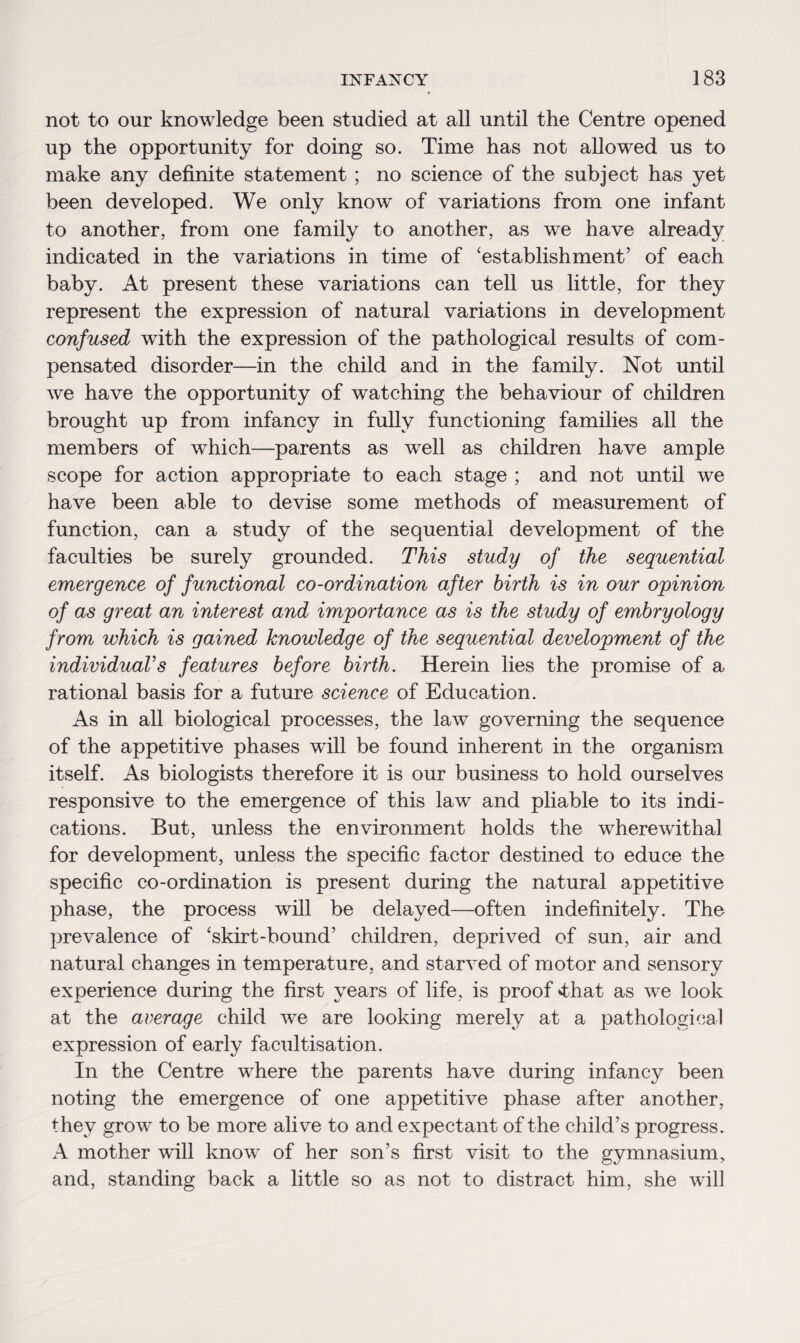 not to our knowledge been studied at all until the Centre opened up the opportunity for doing so. Time has not allowed us to make any definite statement ; no science of the subject has yet been developed. We only know of variations from one infant to another, from one family to another, as we have already indicated in the variations in time of ‘establishment’ of each baby. At present these variations can tell us little, for they represent the expression of natural variations in development confused with the expression of the pathological results of com¬ pensated disorder—in the child and in the family. Not until we have the opportunity of watching the behaviour of children brought up from infancy in fully functioning families all the members of which—parents as well as children have ample scope for action appropriate to each stage ; and not until we have been able to devise some methods of measurement of function, can a study of the sequential development of the faculties be surely grounded. This study of the sequential emergence of functional co-ordination after birth is in our opinion of as great an interest and importance as is the study of embryology from which is gained knowledge of the sequential development of the individual’s features before birth. Herein lies the promise of a rational basis for a future science of Education. As in all biological processes, the law governing the sequence of the appetitive phases will be found inherent in the organism itself. As biologists therefore it is our business to hold ourselves responsive to the emergence of this law and pliable to its indi¬ cations. But, unless the environment holds the wherewithal for development, unless the specific factor destined to educe the specific co-ordination is present during the natural appetitive phase, the process will be delayed—often indefinitely. The prevalence of ‘skirt-bound’ children, deprived of sun, air and natural changes in temperature, and starved of motor and sensory experience during the first years of life, is proof <that as we look at the average child we are looking merely at a pathological expression of early facultisation. In the Centre where the parents have during infancy been noting the emergence of one appetitive phase after another, they grow to be more alive to and expectant of the child’s progress. A mother will know of her son’s first visit to the gymnasium, and, standing back a little so as not to distract him, she will