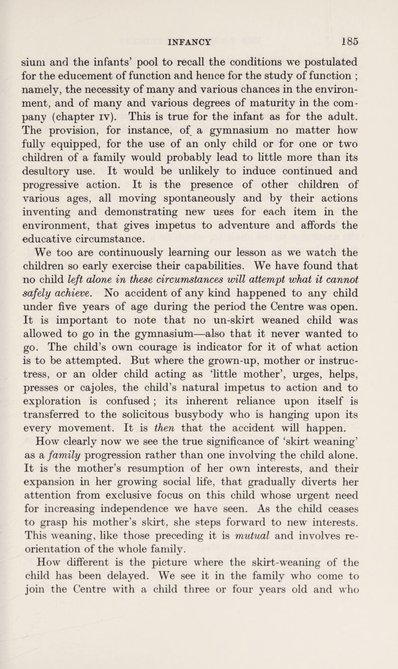 sium and the infants’ pool to recall the conditions we postulated for the educement of function and hence for the study of function ; namely, the necessity of many and various chances in the environ¬ ment, and of many and various degrees of maturity in the com¬ pany (chapter iv). This is true for the infant as for the adult. The provision, for instance, of a gymnasium no matter how fully equipped, for the use of an only child or for one or two children of a family would probably lead to little more than its desultory use. It would be unlikely to induce continued and progressive action. It is the presence of other children of various ages, all moving spontaneously and by their actions inventing and demonstrating new uses for each item in the environment, that gives impetus to adventure and affords the educative circumstance. We too are continuously learning our lesson as we watch the children so early exercise their capabilities. We have found that no child left alone in these circumstances will attempt what it cannot safely achieve. No accident of any kind happened to any child under five years of age during the period the Centre was open. It is important to note that no un-skirt weaned child was allowed to go in the gymnasium—also that it never wanted to go. The child’s own courage is indicator for it of what action is to be attempted. But where the grown-up, mother or instruc¬ tress, or an older child acting as little mother’, urges, helps, presses or cajoles, the child’s natural impetus to action and to exploration is confused ; its inherent reliance upon itself is transferred to the solicitous busybody who is hanging upon its every movement. It is then that the accident will happen. How clearly now we see the true significance of ‘skirt weaning’ as a family progression rather than one involving the child alone. It is the mother’s resumption of her own interests, and their expansion in her growing social life, that gradually diverts her attention from exclusive focus on this child whose urgent need for increasing independence we have seen. As the child ceases to grasp his mother’s skirt, she steps forward to new interests. This weaning, like those preceding it is mutual and involves re¬ orientation of the whole family. How different is the picture where the skirt-weaning of the child has been delayed. We see it in the family who come to join the Centre with a child three or four years old and wdio