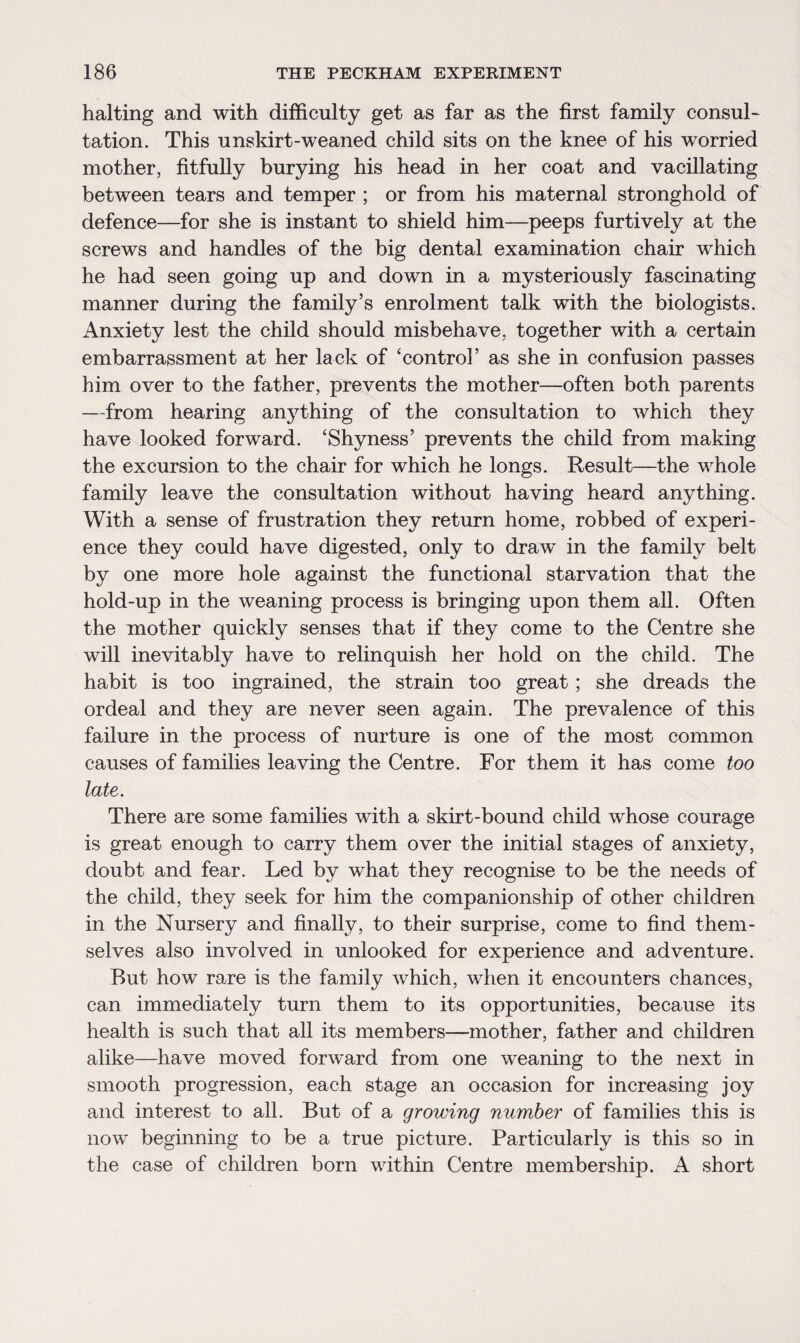 halting and with difficulty get as far as the first family consul¬ tation. This unskirt-weaned child sits on the knee of his worried mother, fitfully burying his head in her coat and vacillating between tears and temper ; or from his maternal stronghold of defence—for she is instant to shield him—peeps furtively at the screws and handles of the big dental examination chair which he had seen going up and down in a mysteriously fascinating manner during the family’s enrolment talk with the biologists. Anxiety lest the child should misbehave, together with a certain embarrassment at her lack of ‘control’ as she in confusion passes him over to the father, prevents the mother—often both parents —from hearing anything of the consultation to which they have looked forward. ‘Shyness’ prevents the child from making the excursion to the chair for which he longs. Result—the whole family leave the consultation without having heard anything. With a sense of frustration they return home, robbed of experi¬ ence they could have digested, only to draw in the family belt by one more hole against the functional starvation that the hold-up in the weaning process is bringing upon them all. Often the mother quickly senses that if they come to the Centre she will inevitably have to relinquish her hold on the child. The habit is too ingrained, the strain too great; she dreads the ordeal and they are never seen again. The prevalence of this failure in the process of nurture is one of the most common causes of families leaving the Centre. For them it has come too late. There are some families with a skirt-bound child whose courage is great enough to carry them over the initial stages of anxiety, doubt and fear. Led by what they recognise to be the needs of the child, they seek for him the companionship of other children in the Nursery and finally, to their surprise, come to find them¬ selves also involved in unlooked for experience and adventure. But how rare is the family which, when it encounters chances, can immediately turn them to its opportunities, because its health is such that all its members—mother, father and children alike—have moved forward from one weaning to the next in smooth progression, each stage an occasion for increasing joy and interest to all. But of a growing number of families this is now beginning to be a true picture. Particularly is this so in the case of children born within Centre membership. A short
