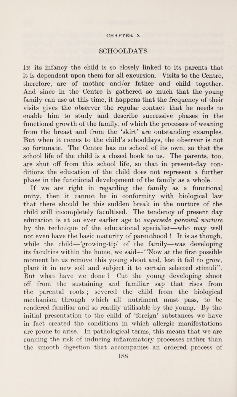 CHAPTER X SCHOOLDAYS In its infancy the child is so closely linked to its parents that it is dependent upon them for all excursion. Visits to the Centre, therefore, are of mother and/or father and child together. And since in the Centre is gathered so much that the young family can use at this time, it happens that the frequency of their visits gives the observer the regular contact that he needs to enable him to study and describe successive phases in the functional growth of the family, of which the processes of weaning from the breast and from the ‘skirt’ are outstanding examples. But when it comes to the child’s schooldays, the observer is not so fortunate. The Centre has no school of its own, so that the school life of the child is a closed book to us. The parents, too, are shut off from this school life, so that in present-day con¬ ditions the education of the child does not represent a further phase in the functional development of the family as a whole. If we are right in regarding the family as a functional unity, then it cannot be in conformity with biological law that there should be this sudden break in the nurture of the child still incompletely facultised. The tendency of present day education is at an ever earlier age to supersede parental nurture by the technique of the educational specialist—who may well not even have the basic maturity of parenthood ! It is as though, while the child—‘growing-tip’ of the family—was developing its faculties within the home, we said—“Now at the first possible moment let us remove this young shoot and, lest it fail to grow, plant it in new soil and subject it to certain selected stimuli”. But what have we done ? Cut the young developing shoot off from the sustaining and familiar sap that rises from the parental roots ; severed the child from the biological mechanism through which all nutriment must pass, to be rendered familiar and so readily utilisable by the young. By the initial presentation to the child of ‘foreign’ substances we have in fact created the conditions in which allergic manifestations are prone to arise. In pathological terms, this means that we are running the risk of inducing inflammatory processes rather than the smooth digestion that accompanies an ordered process of