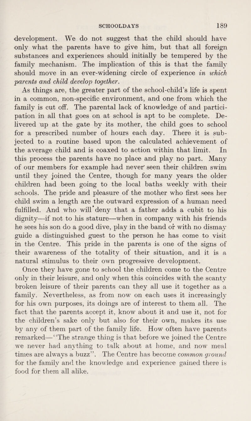 development. We do not suggest that the child should have only what the parents have to give him, but that all foreign substances and experiences should initially be tempered by the family mechanism. The implication of this is that the family should move in an ever-widening circle of experience in which parents and child develop together. As things are, the greater part of the school-child’s life is spent in a common, non-specific environment, and one from which the family is cut off. The parental lack of knowledge of and partici¬ pation in all that goes on at school is apt to be complete. De¬ livered up at the gate by its mother, the child goes to school for a prescribed number of hours each day. There it is sub¬ jected to a routine based upon the calculated achievement of the average child and is coaxed to action within that limit. In this process the parents have no place and play no part. Many of our members for example had never' seen their children swim until they joined the Centre, though for many years the older children had been going to the local baths weekly with their schools. The pride and pleasure of the mother who first sees her child swim a length are the outward expression of a human need fulfilled. And who will deny that a father adds a cubit to his dignity—if not to his stature—when in company with his friends he sees his son do a good dive, play in the band or with no dismay guide a distinguished guest to the person he has come to visit in the Centre. This pride in the parents is one of the signs of their awareness of the totality of their situation, and it is a natural stimulus to their own progressive development. Once they have gone to school the children come to the Centre only in their leisure, and only when this coincides with the scanty broken leisure of their parents can they all use it together as a family. Nevertheless, as from now on each uses it increasingly for his own purposes, its doings are of interest to them all. The fact that the parents accept it, know about it and use it, not for the children’s sake only but also for their own, makes its use by any of them part of the family life. How often have parents remarked—‘‘The strange thing is that before we joined the Centre we never had anything to talk about at home, and now meal times are always a buzz”. The Centre has become common ground for the family and the knowledge and experience gained there is food for them all alike.