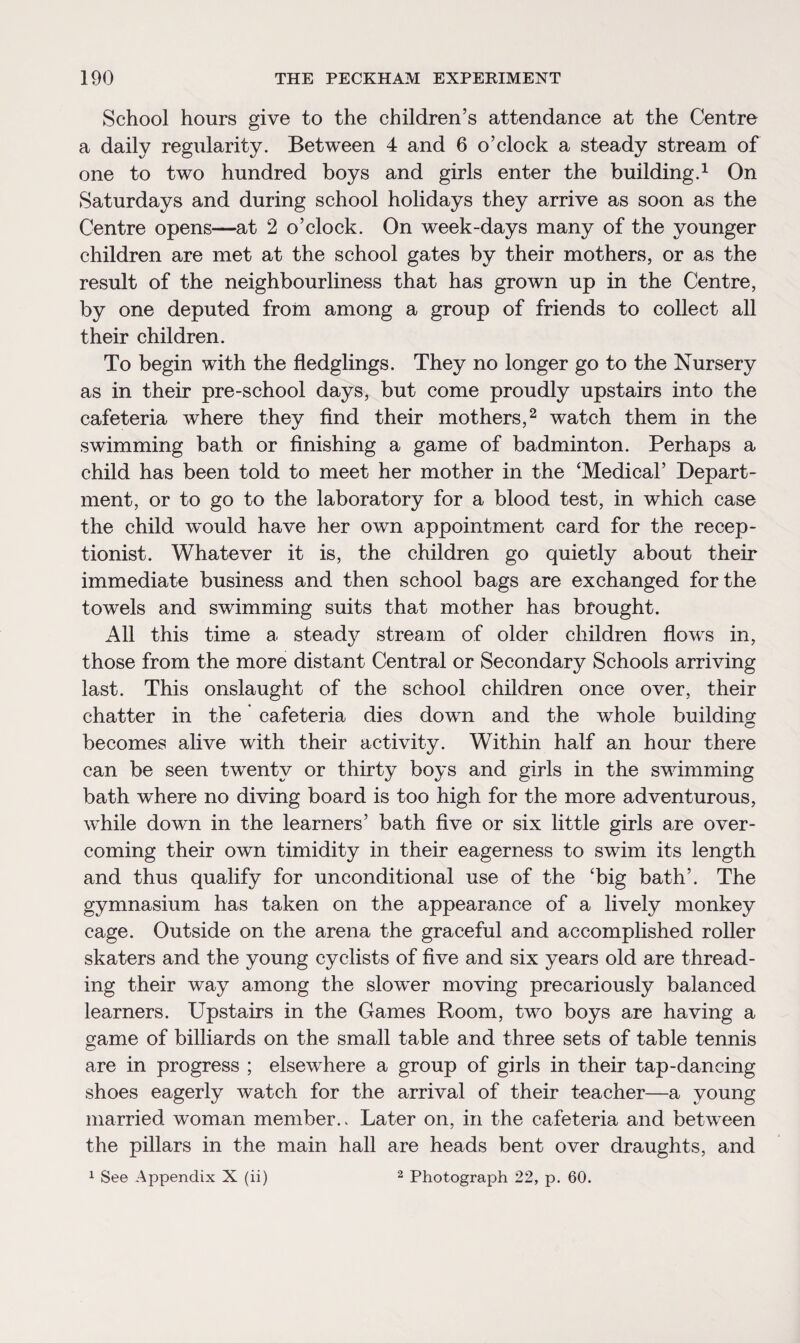 School hours give to the children’s attendance at the Centre a daily regularity. Between 4 and 6 o’clock a steady stream of one to two hundred boys and girls enter the building.1 On Saturdays and during school holidays they arrive as soon as the Centre opens—at 2 o’clock. On week-days many of the younger children are met at the school gates by their mothers, or as the result of the neighbourliness that has grown up in the Centre, by one deputed from among a group of friends to collect all their children. To begin with the fledglings. They no longer go to the Nursery as in their pre-school days, but come proudly upstairs into the cafeteria where they find their mothers,2 watch them in the swimming bath or finishing a game of badminton. Perhaps a child has been told to meet her mother in the ‘Medical’ Depart¬ ment, or to go to the laboratory for a blood test, in which case the child w~ould have her own appointment card for the recep¬ tionist. Whatever it is, the children go quietly about their immediate business and then school bags are exchanged for the towels and swimming suits that mother has brought. All this time a steady stream of older children flows in, those from the more distant Central or Secondary Schools arriving last. This onslaught of the school children once over, their chatter in the cafeteria dies down and the whole building becomes alive with their activity. Within half an hour there can be seen twenty or thirty boys and girls in the swimming bath where no diving board is too high for the more adventurous, while down in the learners’ bath five or six little girls are over¬ coming their own timidity in their eagerness to swim its length and thus qualify for unconditional use of the ‘big bath’. The gymnasium has taken on the appearance of a lively monkey cage. Outside on the arena the graceful and accomplished roller skaters and the young cyclists of five and six years old are thread¬ ing their way among the slower moving precariously balanced learners. Upstairs in the Games Room, two boys are having a game of billiards on the small table and three sets of table tennis are in progress ; elsewhere a group of girls in their tap-dancing shoes eagerly watch for the arrival of their teacher—a young married woman member.. Later on, in the cafeteria and between the pillars in the main hall are heads bent over draughts, and 1 See Appendix X (ii) 2 Photograph 22, p. 60.