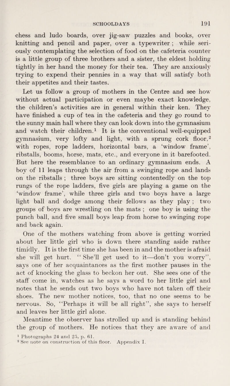 chess and ludo boards, over jig-saw puzzles and books, over knitting and pencil and paper, over a typewriter ; while seri¬ ously contemplating the selection of food on the cafeteria counter is a little group of three brothers and a sister, the eldest holding tightly in her hand the money for their tea. They are anxiously trying to expend their pennies in a way that will satisfy both their appetites and their tastes. Let us follow a group of mothers in the Centre and see how without actual participation or even maybe exact knowledge, the children’s activities are in general within their ken. They have finished a cup of tea in the cafeteria and they go round to the sunny main hall where they can look down into the gymnasium and watch their children.1 It is the conventional well-equipped gymnasium, very lofty and light, with a sprung cork floor.2 with ropes, rope ladders, horizontal bars, a ‘window frame', ribstalls, booms, horse, mats, etc., and everyone in it barefooted. But here the resemblance to an ordinary gymnasium ends. A boy of 11 leaps through the air from a swinging rope and lands on the ribstalls ; three boys are sitting contentedly on the top rungs of the rope ladders, five girls are playing a game on the ‘window frame’, while three girls and two boys have a large light ball and dodge among their fellows as they play ; two groups of boys are wrestling on the mats ; one boy is using the punch ball, and five small boys leap from horse to swinging rope and back again. One of the mothers watching from above is getting worried about her little girl who is down there standing aside rather timidly. It is the first time she has been in and the mother is afraid she will get hurt. “ She’ll get used to it—don’t you worry”, says one of her acquaintances as the first mother pauses in the act of knocking the glass to beckon her out. She sees one of the staff come in, watches as he says a word to her little girl and notes that he sends out two boys who have not taken off their shoes. The new mother notices, too, that no one seems to be nervous. So, “Perhaps it will be all right”, she says to herself and leaves her little girl alone. Meantime the observer has strolled up and is standing behind the group of mothers. He notices that they are aware of and 1 Photographs 24 and 2o, p. 61. 2 See note on construction of this floor. Appendix I.