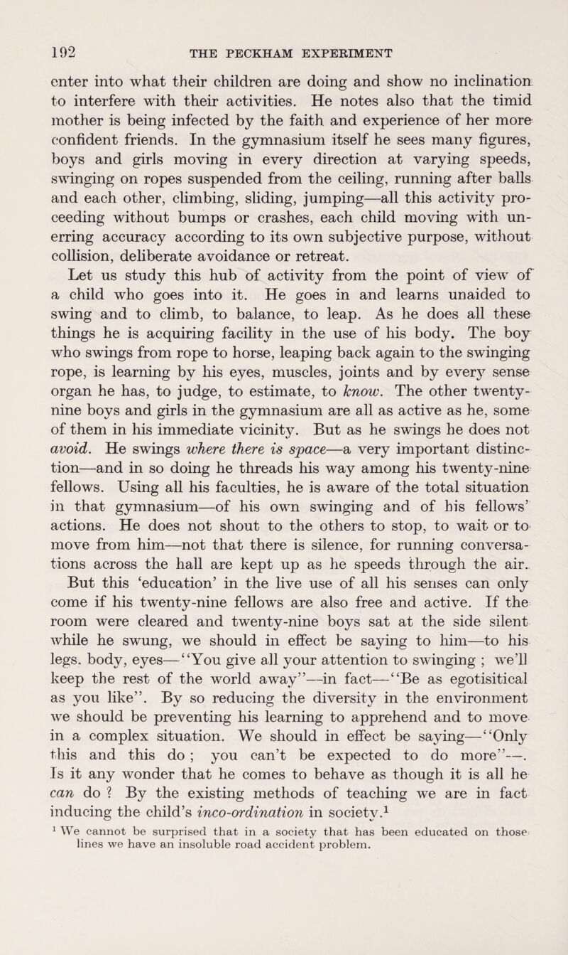 enter into what their children are doing and show no inclination to interfere with their activities. He notes also that the timid mother is being infected by the faith and experience of her more confident friends. In the gymnasium itself he sees many figures, boys and girls moving in every direction at varying speeds, swinging on ropes suspended from the ceiling, running after balls and each other, climbing, sliding, jumping—all this activity pro¬ ceeding without bumps or crashes, each child moving with un¬ erring accuracy according to its own subjective purpose, without collision, deliberate avoidance or retreat. Let us study this hub of activity from the point of view of a child who goes into it. He goes in and learns unaided to swing and to climb, to balance, to leap. As he does all these things he is acquiring facility in the use of his body. The boy who swings from rope to horse, leaping back again to the swinging rope, is learning by his eyes, muscles, joints and by every sense organ he has, to judge, to estimate, to know. The other twenty- nine boys and girls in the gymnasium are all as active as he, some of them in his immediate vicinity. But as he swings he does not avoid. He swings where there is space—a very important distinc¬ tion—and in so doing he threads his way among his twenty-nine fellows. Using all his faculties, he is aware of the total situation in that gymnasium—of his own swinging and of his fellows’ actions. He does not shout to the others to stop, to wait or to move from him—not that there is silence, for running conversa¬ tions across the hall are kept up as he speeds through the air. But this ‘education’ in the live use of all his senses can only come if his twenty-nine fellows are also free and active. If the room were cleared and twenty-nine boys sat at the side silent while he swung, we should in effect be saying to him—to his legs, body, eyes—“You give all your attention to swinging ; we’ll keep the rest of the world away”—in fact—“Be as egotisitical as you like”. By so reducing the diversity in the environment we should be preventing his learning to apprehend and to move in a complex situation. We should in effect be saying—“Only this and this do ; you can’t be expected to do more”—. Is it any wonder that he comes to behave as though it is all he can do ? By the existing methods of teaching we are in fact inducing the child’s inco-ordination in society.1 1 We cannot be surprised that in a society that has been educated on those lines we have an insoluble road accident problem.