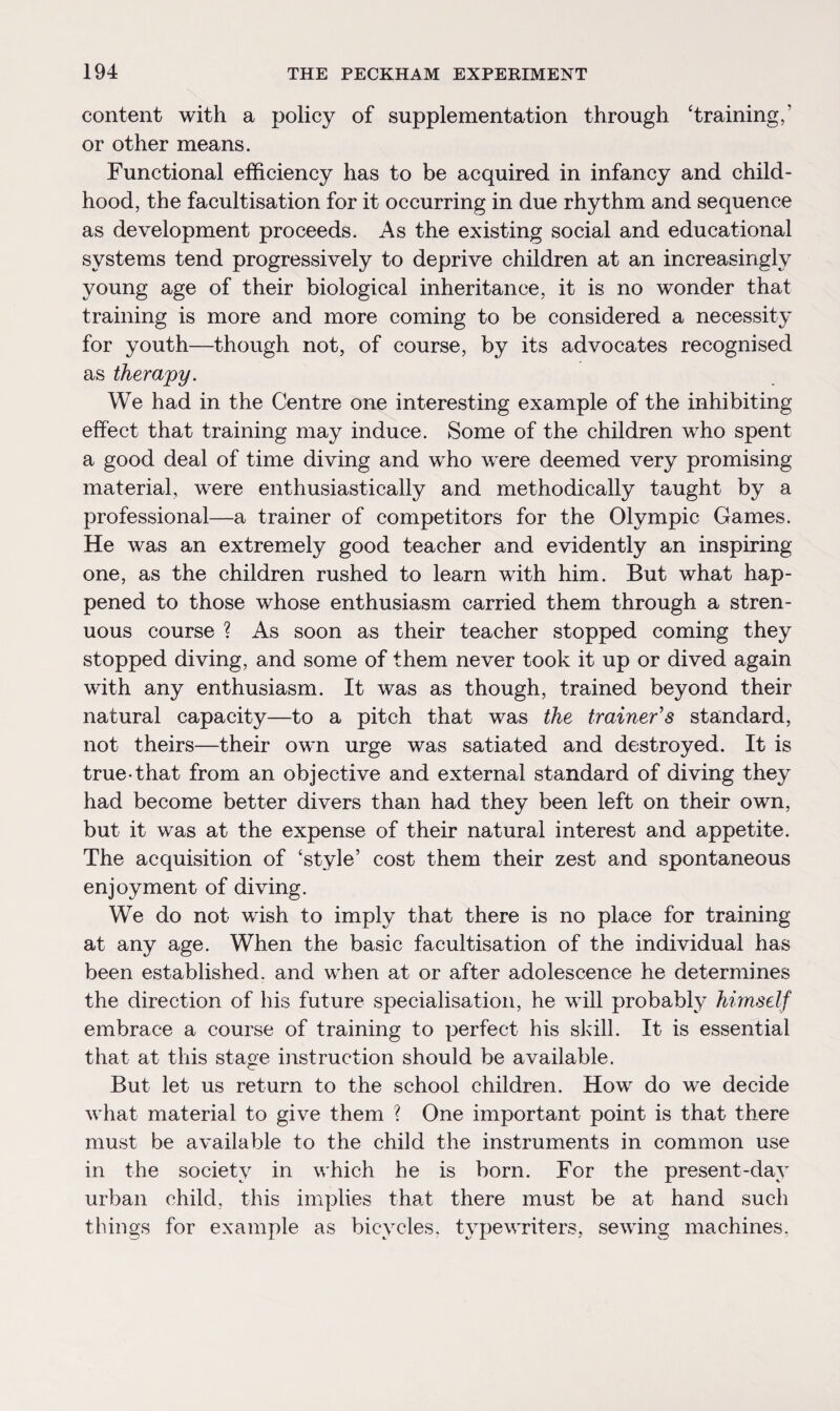 content with a policy of supplementation through ‘training,’ or other means. Functional efficiency has to be acquired in infancy and child¬ hood, the facultisation for it occurring in due rhythm and sequence as development proceeds. As the existing social and educational systems tend progressively to deprive children at an increasingly young age of their biological inheritance, it is no wonder that training is more and more coming to be considered a necessity for youth—though not, of course, by its advocates recognised as therapy. We had in the Centre one interesting example of the inhibiting effect that training may induce. Some of the children who spent a good deal of time diving and who were deemed very promising material, were enthusiastically and methodically taught by a professional—a trainer of competitors for the Olympic Games. He was an extremely good teacher and evidently an inspiring- one, as the children rushed to learn with him. But what hap¬ pened to those whose enthusiasm carried them through a stren¬ uous course ? As soon as their teacher stopped coming they stopped diving, and some of them never took it up or dived again with any enthusiasm. It was as though, trained beyond their natural capacity—to a pitch that was the trainer's standard, not theirs—their own urge was satiated and destroyed. It is true-that from an objective and external standard of diving they had become better divers than had they been left on their own, but it was at the expense of their natural interest and appetite. The acquisition of ‘style’ cost them their zest and spontaneous enjoyment of diving. We do not wish to imply that there is no place for training at any age. When the basic facultisation of the individual has been established, and when at or after adolescence he determines the direction of his future specialisation, he will probably himself embrace a course of training to perfect his skill. It is essential that at this stage instruction should be available. But let us return to the school children. How do we decide what material to give them ? One important point is that there must be available to the child the instruments in common use in the society in which he is born. For the present-day urban child, this implies that there must be at hand such things for example as bicycles, typewriters, sewing machines,