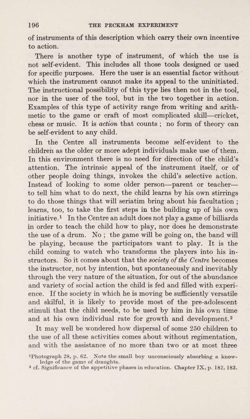 of instruments of this description which carry their own incentive to action. There is another type of instrument, of which the use i& not self-evident. This includes all those tools designed or used for specific purposes. Here the user is an essential factor without which the instrument cannot make its appeal to the uninitiated. The instructional possibility of this type lies then not in the tool, nor in the user of the tool, but in the two together in action. Examples of this type of activity range from writing and arith¬ metic to the game or craft of most complicated skill—cricket, chess or music. It is action that counts ; no form of theory can be self-evident to any child. In the Centre all instruments become self-evident to the children as the older or more adept individuals make use of them. In this environment there is no need for direction of the child’s attention. The intrinsic appeal of the instrument itself, or of other people doing things, invokes the child’s selective action. Instead of looking to some older person—parent or teacher— to tell him what to do next, the child learns by his own stirrings to do those things that will seriatim bring about his facultation ; learns, too, to take the first steps in the building up of his own initiative.1 In the Centre an adult does not play a game of billiards in order to teach the child how to play, nor does he demonstrate the use of a drum. No ; the game will be going on, the band will be playing, because the participators want to play. It is the child coming to watch who transforms the players into his in¬ structors. So it comes about that the society of the Centre becomes the instructor, not by intention, but spontaneously and inevitably through the very nature of the situation, for out of the abundance and variety of social action the child is fed and filled with experi¬ ence. If the society in which he is moving be sufficiently versatile and skilful, it is likely to provide most of the pre-adolescent stimuli that the child needs, to be used by him in his own time and at his own individual rate for growth and development.2 It may well be wondered how dispersal of some 250 children to the use of all these activities comes about without regimentation, and with the assistance of no more than two or at most three Photograph 28, p. 62. Note the small boy unconsciously absorbing a know¬ ledge of the game of draughts. 2 cf. Significance of the appetitive phases in education. Chapter IX, p. 182, 183.