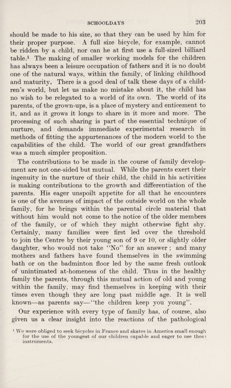should be made to his size, so that they can be used by him for their proper purpose. A full size bicycle, for example, cannot be ridden by a child, nor can he at first use a full-sized billiard table.1 The making of smaller working models for the children has always been a leisure occupation of fathers and it is no doubt one of the natural wTays, within the family, of linking childhood and maturity. There is a good deal of talk these days of a child¬ ren’s world, but let us make no mistake about it, the child has no wish to be relegated to a world of its own. The world of its parents, of the grown-ups, is a place of mystery and enticement to it, and as it grows it longs to share in it more and more. The processing of such sharing is part of the essential technique of nurture, and demands immediate experimental research in methods of fitting the appurtenances of the modern world to the capabilities of the child. The wrorld of our great grandfathers was a much simpler proposition. The contributions to be made in the course of family develop¬ ment are not one-sided but mutual. While the parents exert their ingenuity in the nurture of their child, the child in his activities is making contributions to the growth and differentiation of the parents. His eager unspoilt appetite for all that he encounters is one of the avenues of impact of the outside world on the whole family, for he brings within the parental circle material that without him would not come to the notice of the older members of the family, or of which they might otherwise fight shy. Certainly, many families were first led over the threshold to join the Centre by their young son of 9 or 10, or slightly older daughter, who would not take “No” for an answer ; and many mothers and fathers have found themselves in the swimming bath or on the badminton floor led by the same fresh outlook of unintimated at-homeness of the child. Thus in the healthy family the parents, through this mutual action of old and young within the family, may find themselves in keeping with their times even though they are long past middle age. It is well known—as parents say—“the children keep you young”. Our experience with every type of family has, of course, also given us a clear insight into the reactions of the pathological 1 We were obliged to seek bicycles in France and skates in America small enough for the use of the youngest of our children capable and eager to use these instruments.