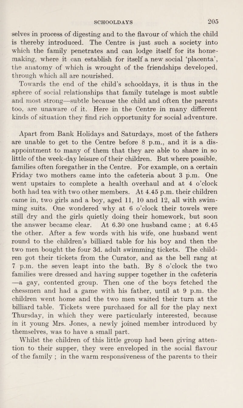 selves in process of digesting and to the flavour of which the child is thereby introduced. The Centre is just such a society into which the family penetrates and can lodge itself for its home¬ making, where it can establish for itself a new social ‘placenta’, the anatomy of which is wrought of the friendships developed, through which all are nourished. Towards the end of the child’s schooldays, it is thus in the sphere of social relationships that family tutelage is most subtle and most strong—subtle because the child and often the parents too, are unaware of it. Here in the Centre in many different kinds of situation they find rich opportunity for social adventure. Apart from Bank Holidays and Saturdays, most of the fathers are unable to get to the Centre before 8 p.m., and it is a dis¬ appointment to many of them that they are able to share in so little of the week-day leisure of their children. But where possible, families often foregather in the Centre. For example, on a certain Friday two mothers came into the cafeteria about 3 p.m. One went upstairs to complete a health overhaul and at 4 o’clock both had tea with two other members. At 4.45 p.m. their children came in, two girls and a boy, aged 11, 10 and 12, all with swim¬ ming suits. One wondered why at 6 o’clock their towels were still dry and the girls quietly doing their homework, but soon the answer became clear. At 6.30 one husband came ; at 6.45 the other. After a few words with his wife, one husband went round to the children’s billiard table for his boy and then the two men bought the four 3d. adult swimming tickets. The child¬ ren got their tickets from the Curator, and as the bell rang at 7 p.m. the seven leapt into the bath. By 8 o’clock the two families were dressed and having supper together in the cafeteria —a gay, contented group. Then one of the boys fetched the chessmen and had a game with his father, until at 9 p.m. the children went home and the two men waited their turn at the billiard table. Tickets were purchased for all for the play next Thursday, in which they were particularly interested, because in it young Mrs. Jones, a newly joined member introduced by themselves, was to have a small part. Whilst the children of this little group had been giving atten¬ tion to their supper, they were enveloped in the social flavour of the family ; in the warm responsiveness of the parents to their
