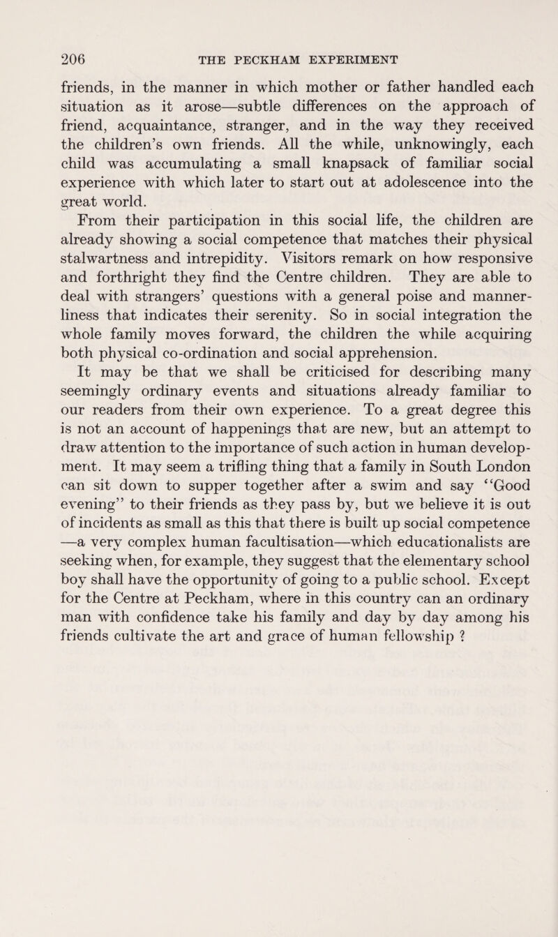 friends, in the manner in which mother or father handled each situation as it arose—subtle differences on the approach of friend, acquaintance, stranger, and in the way they received the children’s own friends. All the while, unknowingly, each child was accumulating a small knapsack of familiar social experience with which later to start out at adolescence into the great world. From their participation in this social life, the children are already showing a social competence that matches their physical stalwartness and intrepidity. Visitors remark on how responsive and forthright they find the Centre children. They are able to deal with strangers’ questions with a general poise and manner¬ liness that indicates their serenity. So in social integration the whole family moves forward, the children the while acquiring both physical co-ordination and social apprehension. It may be that we shall be criticised for describing many seemingly ordinary events and situations already familiar to our readers from their own experience. To a great degree this is not an account of happenings tha/t are new, but an attempt to draw attention to the importance of such action in human develop¬ ment. It may seem a trifling thing that a family in South London can sit down to supper together after a swim and say “Good evening” to their friends as they pass by, but we believe it is out of incidents as small as this that there is built up social competence —a very complex human facultisation—which educationalists are seeking when, for example, they suggest that the elementary school boy shall have the opportunity of going to a public school. Except for the Centre at Peckham, where in this country can an ordinary man with confidence take his family and day by day among his friends cultivate the art and grace of human fellowship ?