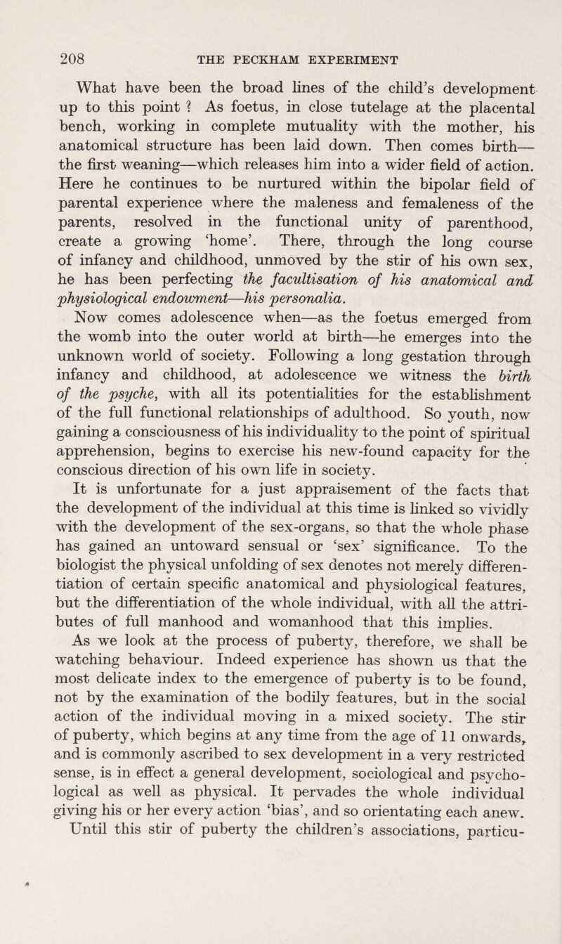 What have been the broad lines of the child’s development up to this point ? As foetus, in close tutelage at the placental bench, working in complete mutuality with the mother, his anatomical structure has been laid down. Then comes birth— the first weaning—which releases him into a wider field of action. Here he continues to be nurtured within the bipolar field of parental experience where the maleness and femaleness of the parents, resolved in the functional unity of parenthood, create a growing ‘home’. There, through the long course of infancy and childhood, unmoved by the stir of his own sex, he has been perfecting the facultisation of his anatomical and 'physiological endowment—his personalia. Now comes adolescence when—as the foetus emerged from the womb into the outer world at birth—he emerges into the unknown world of society. Following a long gestation through infancy and childhood, at adolescence we witness the birth of the psyche, with all its potentialities for the establishment of the full functional relationships of adulthood. So youth, now gaining a consciousness of his individuality to the point of spiritual apprehension, begins to exercise his new-found capacity for the conscious direction of his own life in society. It is unfortunate for a just appraisement of the facts that the development of the individual at this time is finked so vividly with the development of the sex-organs, so that the whole phase has gained an untoward sensual or ‘sex’ significance. To the biologist the physical unfolding of sex denotes not merely differen¬ tiation of certain specific anatomical and physiological features, but the differentiation of the whole individual, with all the attri¬ butes of full manhood and womanhood that this implies. As we look at the process of puberty, therefore, we shall be watching behaviour. Indeed experience has shown us that the most delicate index to the emergence of puberty is to be found, not by the examination of the bodily features, but in the social action of the individual moving in a mixed society. The stir of puberty, which begins at any time from the age of 11 onwards, and is commonly ascribed to sex development in a very restricted sense, is in effect a general development, sociological and psycho¬ logical as well as physical. It pervades the whole individual giving his or her every action ‘bias’, and so orientating each anew. Until this stir of puberty the children’s associations, particu-