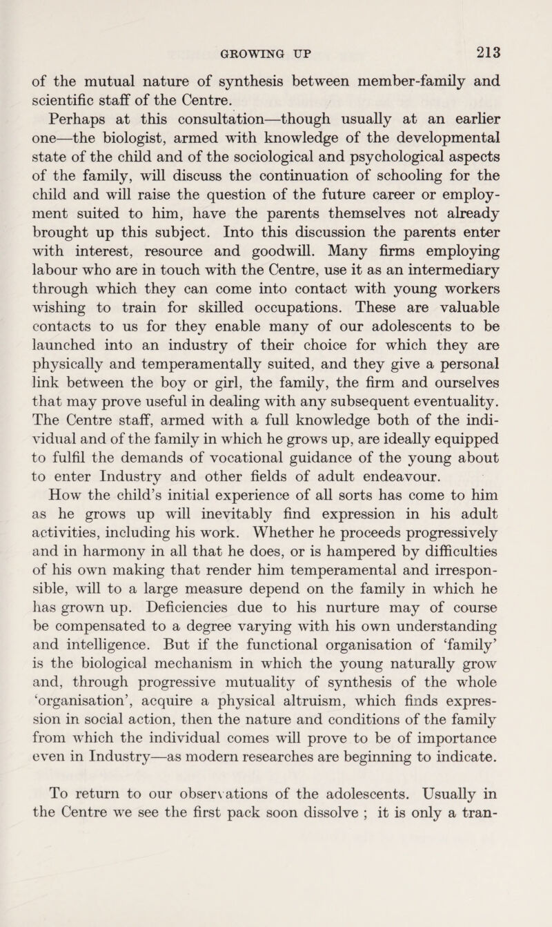 of the mutual nature of synthesis between member-family and scientific staff of the Centre. Perhaps at this consultation—though usually at an earlier one—the biologist, armed with knowledge of the developmental state of the child and of the sociological and psychological aspects of the family, will discuss the continuation of schooling for the child and will raise the question of the future career or employ¬ ment suited to him, have the parents themselves not already brought up this subject. Into this discussion the parents enter with interest, resource and goodwill. Many firms employing labour who are in touch with the Centre, use it as an intermediary through which they can come into contact with young workers wishing to train for skilled occupations. These are valuable contacts to us for they enable many of our adolescents to be launched into an industry of their choice for which they are physically and temperamentally suited, and they give a personal link between the boy or girl, the family, the firm and ourselves that may prove useful in dealing with any subsequent eventuality. The Centre staff, armed with a full knowledge both of the indi¬ vidual and of the family in which he grows up, are ideally equipped to fulfil the demands of vocational guidance of the young about to enter Industry and other fields of adult endeavour. How the child’s initial experience of all sorts has come to him as he grows up will inevitably find expression in his adult activities, including his work. Whether he proceeds progressively and in harmony in all that he does, or is hampered by difficulties of his own making that render him temperamental and irrespon¬ sible, will to a large measure depend on the family in which he has grown up. Deficiencies due to his nurture may of course be compensated to a degree varying with his own understanding and intelligence. But if the functional organisation of ‘family’ is the biological mechanism in which the young naturally grow and, through progressive mutuality of synthesis of the whole ‘organisation’, acquire a physical altruism, which finds expres¬ sion in social action, then the nature and conditions of the family from which the individual comes will prove to be of importance even in Industry—as modern researches are beginning to indicate. To return to our observations of the adolescents. Usually in the Centre we see the first pack soon dissolve ; it is only a tran-