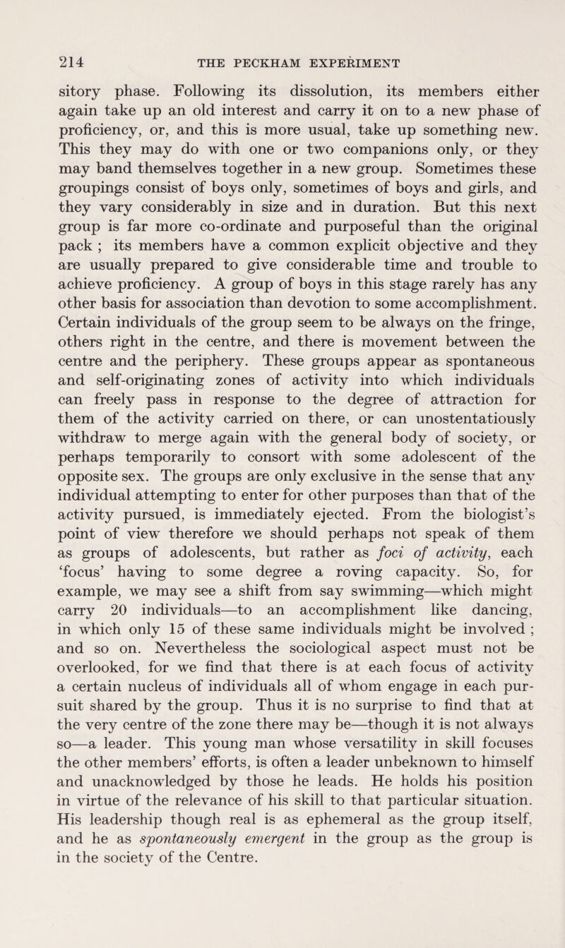 sitory phase. Following its dissolution, its members either again take up an old interest and carry it on to a new phase of proficiency, or, and this is more usual, take up something new. This they may do with one or two companions only, or they may band themselves together in a new group. Sometimes these groupings consist of boys only, sometimes of boys and girls, and they vary considerably in size and in duration. But this next group is far more co-ordinate and purposeful than the original pack ; its members have a common explicit objective and they are usually prepared to give considerable time and trouble to achieve proficiency. A group of boys in this stage rarely has any other basis for association than devotion to some accomplishment. Certain individuals of the group seem to be always on the fringe, others right in the centre, and there is movement between the centre and the periphery. These groups appear as spontaneous and self-originating zones of activity into which individuals can freely pass in response to the degree of attraction for them of the activity carried on there, or can unostentatiously withdraw to merge again with the general body of society, or perhaps temporarily to consort with some adolescent of the opposite sex. The groups are only exclusive in the sense that any individual attempting to enter for other purposes than that of the activity pursued, is immediately ejected. From the biologist’s point of view therefore we should perhaps not speak of them as groups of adolescents, but rather as foci of activity, each 'focus’ having to some degree a roving capacity. So, for example, we may see a shift from say swimming—which might carry 20 individuals—to an accomplishment like dancing, in which only 15 of these same individuals might be involved ; and so on. Nevertheless the sociological aspect must not be overlooked, for we find that there is at each focus of activitv a certain nucleus of individuals all of whom engage in each pur¬ suit shared by the group. Thus it is no surprise to find that at the very centre of the zone there may be—though it is not always so—a leader. This young man whose versatility in skill focuses the other members’ efforts, is often a leader unbeknown to himself and unacknowledged by those he leads. He holds his position in virtue of the relevance of his skill to that particular situation. His leadership though real is as ephemeral as the group itself, and he as spontaneously emergent in the group as the group is in the society of the Centre.