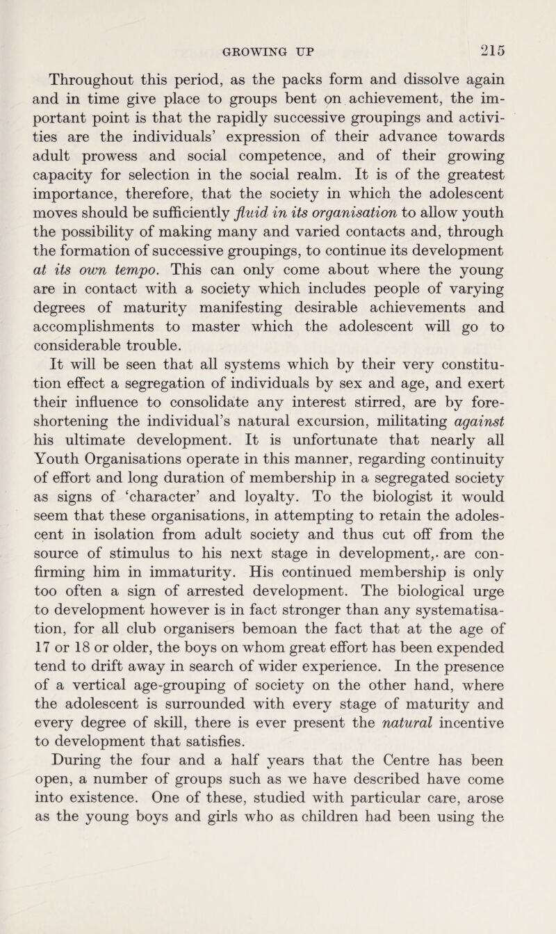 Throughout this period, as the packs form and dissolve again and in time give place to groups bent on achievement, the im¬ portant point is that the rapidly successive groupings and activi¬ ties are the individuals’ expression of their advance towards adult prowess and social competence, and of their growing capacity for selection in the social realm. It is of the greatest importance, therefore, that the society in which the adolescent moves should be sufficiently fluid in its organisation to allow youth the possibility of making many and varied contacts and, through the formation of successive groupings, to continue its development at its own tempo. This can only come about where the young are in contact with a society which includes people of varying degrees of maturity manifesting desirable achievements and accomplishments to master which the adolescent will go to considerable trouble. It will be seen that all systems which by their very constitu¬ tion effect a segregation of individuals by sex and age, and exert their influence to consolidate any interest stirred, are by fore¬ shortening the individual’s natural excursion, militating against his ultimate development. It is unfortunate that nearly all Youth Organisations operate in this manner, regarding continuity of effort and long duration of membership in a segregated society as signs of ‘character’ and loyalty. To the biologist it would seem that these organisations, in attempting to retain the adoles¬ cent in isolation from adult society and thus cut off from the source of stimulus to his next stage in development,, are con¬ firming him in immaturity. His continued membership is only too often a sign of arrested development. The biological urge to development however is in fact stronger than any systematisa¬ tion, for all club organisers bemoan the fact that at the age of 17 or 18 or older, the boys on whom great effort has been expended tend to drift away in search of wider experience. In the presence of a vertical age-grouping of society on the other hand, where the adolescent is surrounded with every stage of maturity and every degree of skill, there is ever present the natural incentive to development that satisfies. During the four and a half years that the Centre has been open, a number of groups such as we have described have come into existence. One of these, studied with particular care, arose as the young boys and girls who as children had been using the