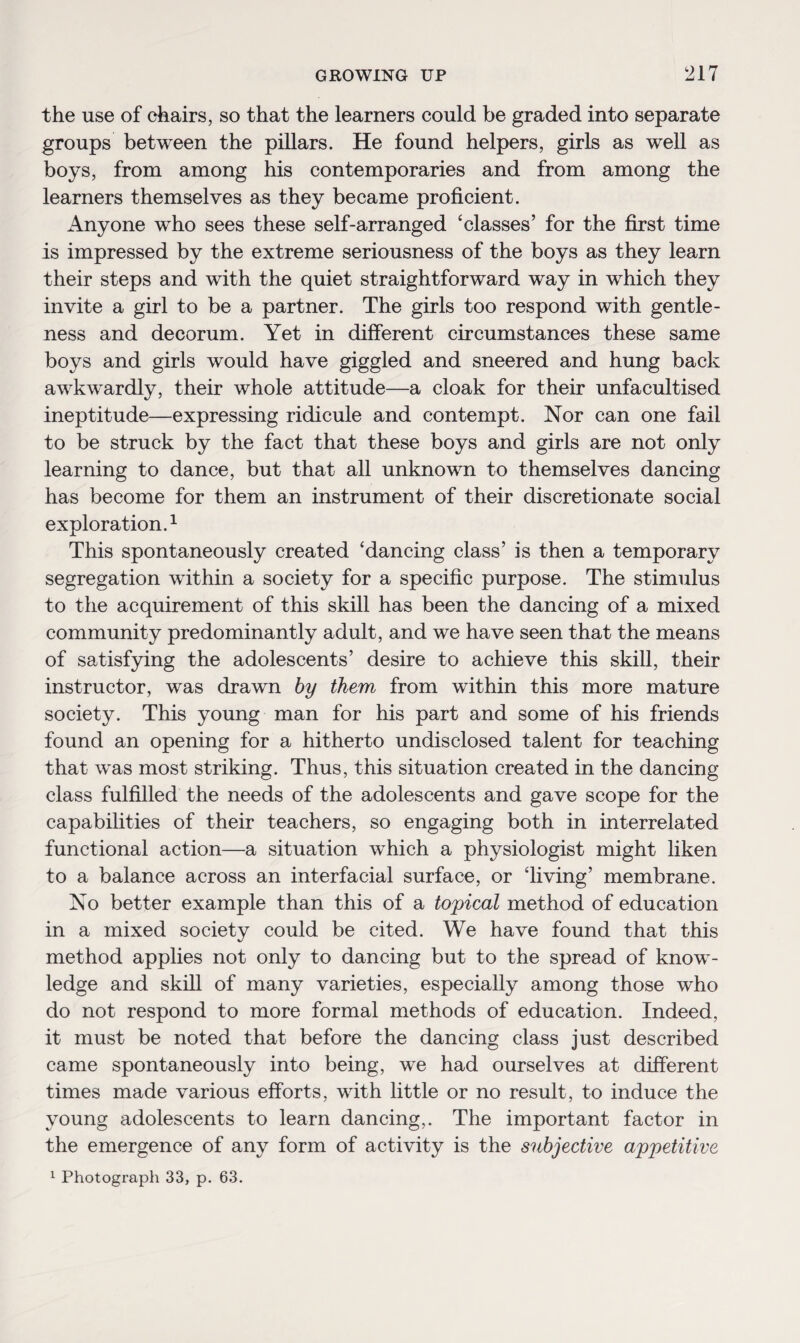 the use of chairs, so that the learners could be graded into separate groups between the pillars. He found helpers, girls as well as boys, from among his contemporaries and from among the learners themselves as they became proficient. Anyone who sees these self-arranged ‘classes’ for the first time is impressed by the extreme seriousness of the boys as they learn their steps and with the quiet straightforward way in which they invite a girl to be a partner. The girls too respond with gentle¬ ness and decorum. Yet in different circumstances these same boys and girls would have giggled and sneered and hung back awkwardly, their whole attitude—a cloak for their unfacultised ineptitude—expressing ridicule and contempt. Nor can one fail to be struck by the fact that these boys and girls are not only learning to dance, but that all unknown to themselves dancing has become for them an instrument of their discretionate social exploration.1 This spontaneously created ‘dancing class’ is then a temporary segregation within a society for a specific purpose. The stimulus to the acquirement of this skill has been the dancing of a mixed community predominantly adult, and we have seen that the means of satisfying the adolescents’ desire to achieve this skill, their instructor, was drawn by them from within this more mature society. This young man for his part and some of his friends found an opening for a hitherto undisclosed talent for teaching that was most striking. Thus, this situation created in the dancing class fulfilled the needs of the adolescents and gave scope for the capabilities of their teachers, so engaging both in interrelated functional action—a situation which a physiologist might liken to a balance across an interfacial surface, or ‘living’ membrane. No better example than this of a topical method of education in a mixed society could be cited. We have found that this method applies not only to dancing but to the spread of know¬ ledge and skill of many varieties, especially among those who do not respond to more formal methods of education. Indeed, it must be noted that before the dancing class just described came spontaneously into being, we had ourselves at different times made various efforts, with little or no result, to induce the young adolescents to learn dancing,. The important factor in the emergence of any form of activity is the subjective appetitive 1 Photograph 33, p. 63.