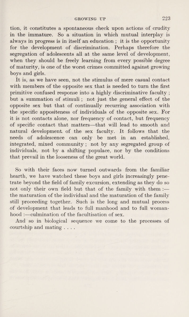 tion, it constitutes a spontaneous check upon actions of crudity in the immature. So a situation in which mutual interplay is always in progress is in itself an education ; it is the opportunity for the development of discrimination. Perhaps therefore the segregation of adolescents all at the same level of development, when they should be freely learning from every possible degree of maturity, is one of the worst crimes committed against growing boys and girls. It is, as we have seen, not the stimulus of mere casual contact with members of the opposite sex that is needed to turn the first primitive confused response into a highly discriminative faculty ; but a summation of stimuli; not just the general effect of the opposite sex but that of continually recurring association with the specific appositeness of individuals of the opposite sex. For it is not contacts alone, nor frequency of contact, but frequency of specific contact that matters—that will lead to smooth and natural development of the sex faculty. It follows that the needs of adolescence can only be met in an established, integrated, mixed community ; not by any segregated group of individuals, not by a shifting populace, nor by the conditions that prevail in the looseness of the great world. So with their faces now turned outwards from the familiar hearth, we have watched these boys and girls increasingly pene¬ trate beyond the field of family excursion, extending as they do so not only their own field but that of the family with them :— the maturation of the individual and the maturation of the family still proceeding together. Such is the long and mutual process of development that leads to full manhood and to full woman¬ hood :—culmination of the facultisation of sex. And so in biological sequence we come to the processes of courtship and mating ....