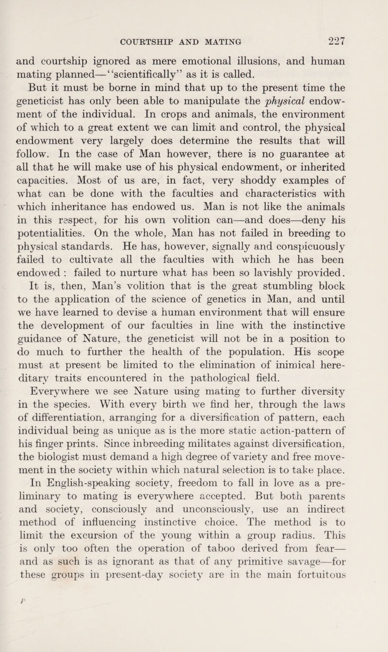 and courtship ignored as mere emotional illusions, and human mating planned—“scientifically” as it is called. But it must be borne in mind that up to the present time the geneticist has only been able to manipulate the 'physical endow¬ ment of the individual. In crops and animals, the environment of which to a great extent we can limit and control, the physical endowment very largely does determine the results that will follow. In the case of Man however, there is no guarantee at all that he will make use of his physical endowment, or inherited capacities. Most of us are, in fact, very shoddy examples of what can be done with the faculties and characteristics with which inheritance has endowed us. Man is not like the animals in this respect, for his own volition can—and does—deny his potentialities. On the whole, Man has not failed in breeding to physical standards. He has, however, signally and conspicuously failed to cultivate all the faculties with which he has been endowed : failed to nurture what has been so lavishly provided. It is, then, Man’s volition that is the great stumbling block to the application of the science of genetics in Man, and until we have learned to devise a human environment that will ensure the development of our faculties in line with the instinctive guidance of Nature, the geneticist will not be in a position to do much to further the health of the population. His scope must at present be limited to the elimination of inimical here¬ ditary traits encountered in the pathological field. Everywhere we see Nature using mating to further diversity in the species. With every birth vre find her, through the laws of differentiation, arranging for a diversification of pattern, each individual being as unique as is the more static action-pattern of his finger prints. Since inbreeding militates against diversification, the biologist must demand a high degree of variety and free move¬ ment in the society within wdiich natural selection is to take place. In English-speaking society, freedom to fall in love as a pre¬ liminary to mating is everywhere accepted. But both parents and society, consciously and unconsciously, use an indirect method of influencing instinctive choice. The method is to limit the excursion of the young within a group radius. This is only too often the operation of taboo derived from fear— and as such is as ignorant as that of any primitive savage—for these groups in present-day society are in the main fortuitous