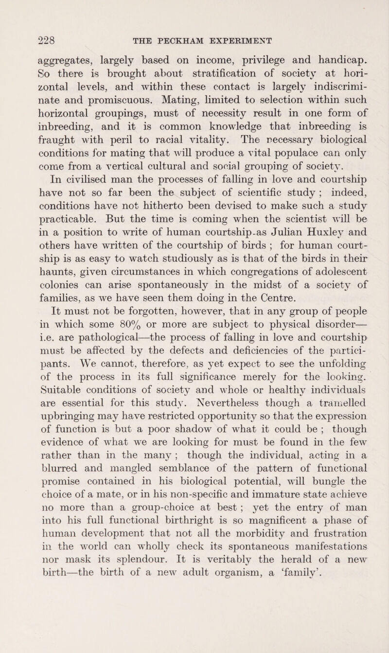 aggregates, largely based on income, privilege and handicap. So there is brought about stratification of society at hori¬ zontal levels, and within these contact is largely indiscrimi¬ nate and promiscuous. Mating, limited to selection within such horizontal groupings, must of necessity result in one form of inbreeding, and it is common knowledge that inbreeding is fraught with peril to racial vitality. The necessary biological conditions for mating that will produce a vital populace can only come from a vertical cultural and social grouping of society. In civilised man the processes of falling in love and courtship have not so far been the subject of scientific study ; indeed, conditions have not hitherto been devised to make such a study practicable. But the time is coming when the scientist will be in a position to write of human courtship-as Julian Huxley and others have written of the courtship of birds ; for human court¬ ship is as easy to watch studiously as is that of the birds in their haunts, given circumstances in which congregations of adolescent colonies can arise spontaneously in the midst of a society of families, as we have seen them doing in the Centre. It must not be forgotten, however, that in any group of people in which some 80% or more are subject to physical disorder— i.e. are pathological—the process of falling in love and courtship must be affected by the defects and deficiencies of the partici¬ pants. We cannot, therefore, as yet expect to see the unfolding of the process in its full significance merely for the looking. Suitable conditions of society and whole or healthv individuals are essential for this study. Nevertheless though a tramelled upbringing may have restricted opportunity so that the expression of function is but a poor shadow of what it could be ; though evidence of what we are looking for must be found in the few rather than in the many ; though the individual, acting in a blurred and mangled semblance of the pattern of functional promise contained in his biological potential, will bungle the choice of a mate, or in his non-specific and immature state achieve no more than a group-choice at best ; yet the entry of man into his full functional birthright is so magnificent a phase of human development that not all the morbidity and frustration in the world can wholly check its spontaneous manifestations nor mask its splendour. It is veritably the herald of a new birth—the birth of a new adult organism, a ‘family’.