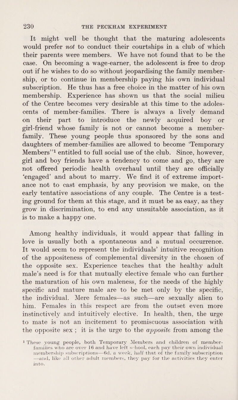 It might well be thought that the maturing adolescents would prefer not to conduct their courtships in a club of which their parents were members. We have not found that to be the case. On becoming a wage-earner, the adolescent is free to drop out if he wishes to do so without jeopardising the family member¬ ship, or to continue in membership paying his own individual subscription. He thus has a free choice in the matter of his own membership. Experience has shown us that the social milieu of the Centre becomes very desirable at this time to the adoles¬ cents of member-families. There is always a lively demand on their part to introduce the newly acquired boy or girl-friend whose family is not or cannot become a member- family. These young people thus sponsored by the sons and daughters of member-families are allowed to become 'Temporary Members”1 entitled to full social use of the club. Since, however, girl and boy friends have a tendency to come and go, they are not offered periodic health overhaul until they are officially engaged5 and about to marry. We find it of extreme import¬ ance not to cast emphasis, by any provision we make, on the early tentative associations of any couple. The Centre is a test¬ ing ground for them at this stage, and it must be as easy, as they grow in discrimination, to end any unsuitable association, as it is to make a happy one. Among healthy individuals, it would appear that falling in love is usually both a spontaneous and a mutual occurrence. It would seem to represent the individuals’ intuitive recognition of the appositeness of complemental diversity in the chosen of the opposite sex. Experience teaches that the healthy adult male’s need is for that mutually elective female who can further the maturation of his own maleness, for the needs of the highly specific and mature male are to be met only by the specific, the individual. Mere females—as such—are sexually alien to him. Females in this respect are from the outset even more instinctively and intuitively elective. In health, then, the urge to mate is not an incitement to promiscuous association with the opposite sex ; it is the urge to the ajiposite from among the 1 These young people, both Temporary Members and children of member- families who are over 16 and have left school, each pay their own individual membership subscriptions—6d. a week, half that of the family subscription —and, like all other adidt members, they pay for the activities they enter into.